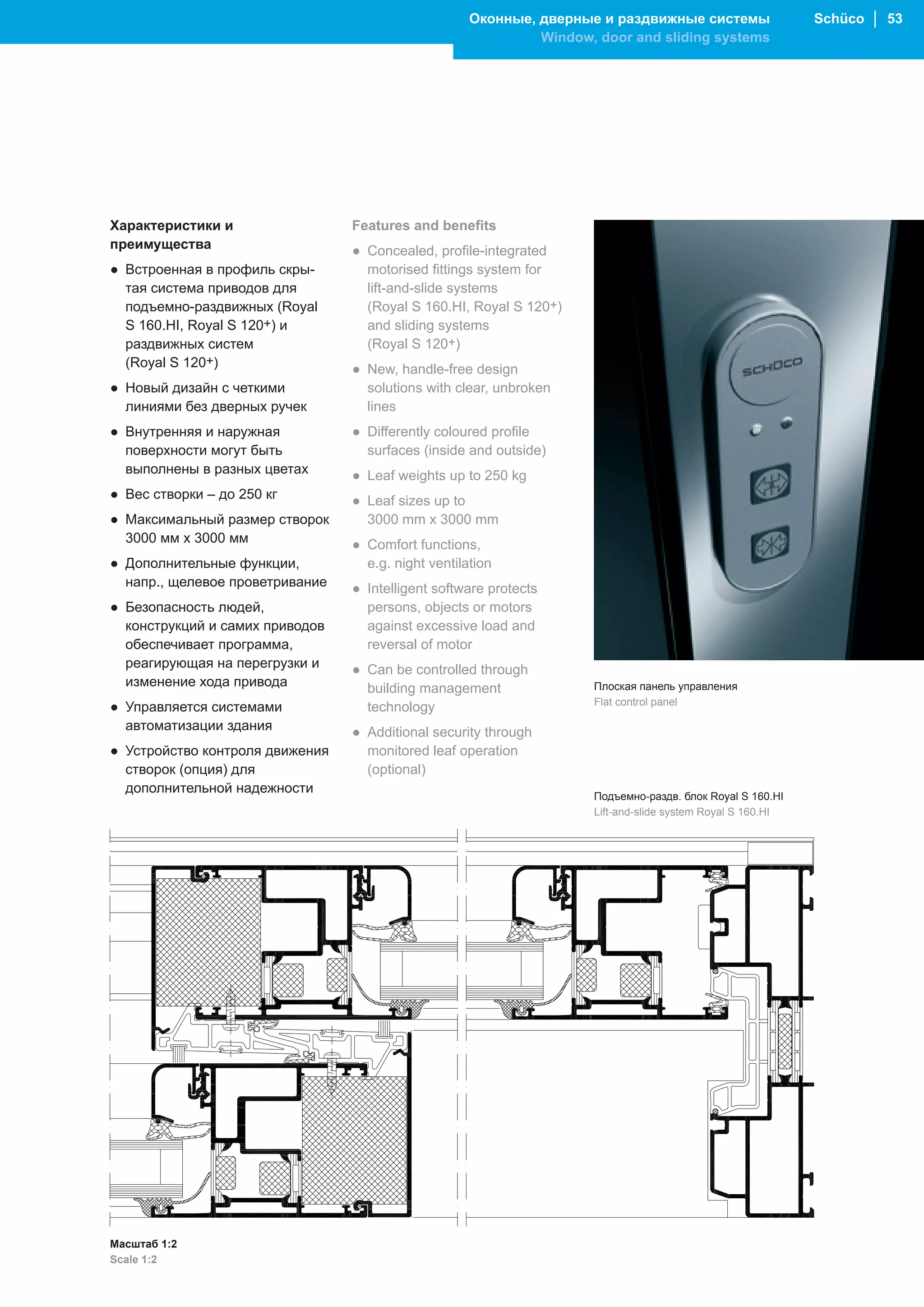 Оконные, дверные и раздвижные системы                   Schüco │ 53
                                                              Window, door and sliding systems




Характеристики и                 Features and benefits
преимущества                     ● Concealed, profile-integrated
● Встроенная в профиль скры-       motorised fittings system for
  тая система приводов для         lift-and-slide systems
  подъемно-раздвижных (Royal       (Royal S 160.HI, Royal S 120+)
  S 160.HI, Royal S 120+) и        and sliding systems
  раздвижных систем                (Royal S 120+)
  (Royal S 120+)                 ● New, handle-free design
● Новый дизайн с четкими           solutions with clear, unbroken
  линиями без дверных ручек        lines
● Внутренняя и наружная          ● Differently coloured profile
  поверхности могут быть           surfaces (inside and outside)
  выполнены в разных цветах      ● Leaf weights up to 250 kg
● Вес створки – до 250 кг        ● Leaf sizes up to
● Максимальный размер створок      3000 mm x 3000 mm
  3000 мм х 3000 мм              ● Comfort functions,
● Дополнительные функции,          e.g. night ventilation
  напр., щелевое проветривание   ● Intelligent software protects
● Безопасность людей,              persons, objects or motors
  конструкций и самих приводов     against excessive load and
  обеспечивает программа,          reversal of motor
  реагирующая на перегрузки и    ● Can be controlled through
  изменение хода привода           building management                Плоская панель управления
                                                                      Flat control panel
● Управляется системами            technology
  автоматизации здания           ● Additional security through
● Устройство контроля движения     monitored leaf operation
  створок (опция) для              (optional)
  дополнительной надежности
                                                                      Подъемно-раздв. блок Royal S 160.HI
                                                                      Lift-and-slide system Royal S 160.HI




Масштаб 1:2
Scale 1:2
 