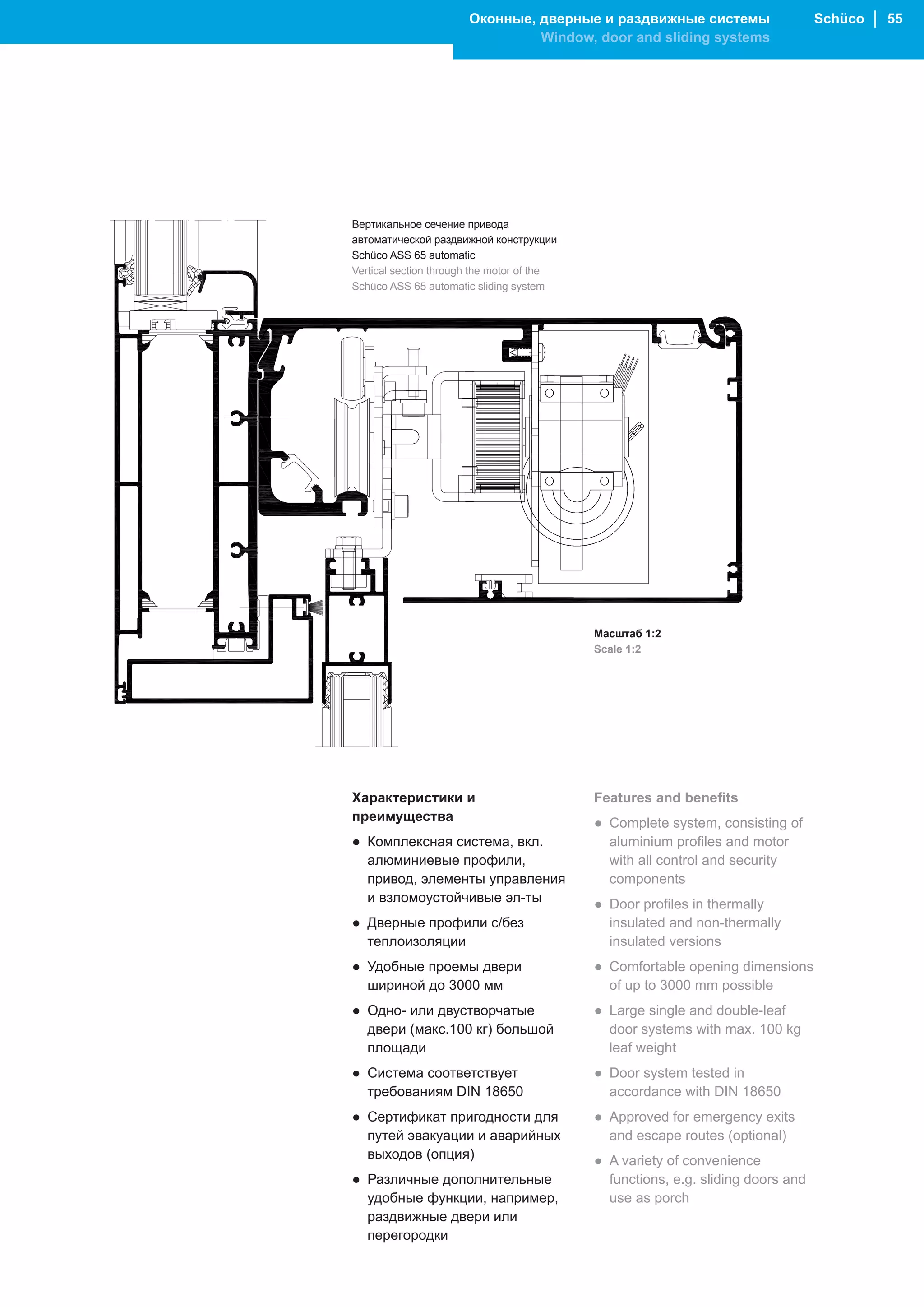 Оконные, дверные и раздвижные системы                      Schüco │ 55
                                Window, door and sliding systems




Вертикальное сечение привода
автоматической раздвижной конструкции
Schüco ASS 65 automatic
Vertical section through the motor of the
Schüco ASS 65 automatic sliding system




                                            Масштаб 1:2
                                            Scale 1:2




Характеристики и                            Features and benefits
преимущества                                ● Complete system, consisting of
● Комплексная система, вкл.                   aluminium profiles and motor
  алюминиевые профили,                        with all control and security
  привод, элементы управления                 components
  и взломоустойчивые эл-ты                  ● Door profiles in thermally
● Дверные профили с/без                       insulated and non-thermally
  теплоизоляции                               insulated versions
● Удобные проемы двери                      ● Comfortable opening dimensions
  шириной до 3000 мм                          of up to 3000 mm possible
● Одно- или двустворчатые                   ● Large single and double-leaf
  двери (макс.100 кг) большой                 door systems with max. 100 kg
  площади                                     leaf weight
● Система cоответствует                     ● Door system tested in
  требованиям DIN 18650                       accordance with DIN 18650
● Сертификат пригодности для                ● Approved for emergency exits
  путей эвакуации и аварийных                 and escape routes (optional)
  выходов (опция)                           ● A variety of convenience
● Различные дополнительные                    functions, e.g. sliding doors and
  удобные функции, например,                  use as porch
  раздвижные двери или
  перегородки
 