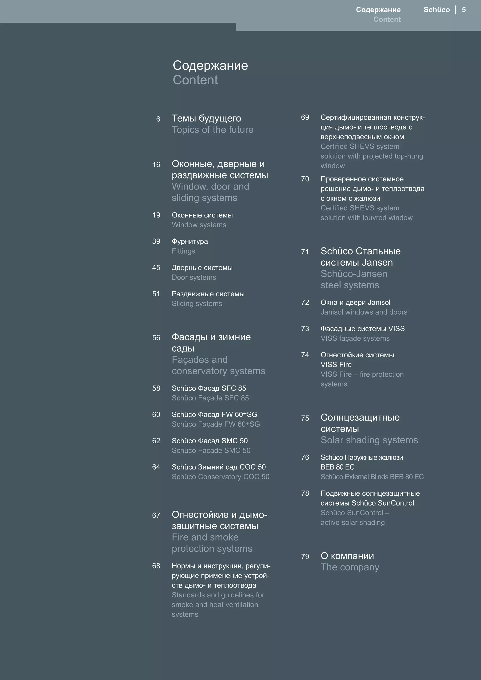 Содержание          Schüco  │  5
                                                        Content




     Содержание
     Content

 6   Темы будущего                  69   Сертифицированная конструк-
     Topics of the future                ция дымо- и теплоотвода с
                                         верхнеподвесным окном
                                         Certified SHEVS system
                                         solution with projected top-hung
16   Оконные, дверные и                  window
     раздвижные системы             70   Проверенное системное
     Window, door and                    решение дымо- и теплоотвода
     sliding systems                     с окном с жалюзи
                                         Certified SHEVS system
19   Оконные системы                     solution with louvred window
     Window systems

39   Фурнитура
     Fittings                       71   Schüco Стальные
45   Дверные системы
                                         системы Jansen
     Door systems                        Schüco-Jansen
                                         steel systems
51   Раздвижные системы
     Sliding systems                72   Окна и двери Janisol
                                         Janisol windows and doors

                                    73   Фасадные системы VISS
56   Фасады и зимние                     VISS façade systems
     сады
                                    74   Огнестойкие системы
     Façades and                         VISS Fire
     conservatory systems                VISS Fire – fire protection
                                         systems
58   Schüco Фасад SFC 85
     Schüco Façade SFC 85

60   Schüco Фасад FW 60+SG
                  FW 60
                                    75   Солнцезащитные
     Schüco Façade FW 60+SG
                                         системы
62   Schüco Фасад S�C 50                 Solar shading systems
     Schüco Façade S�C 50
                                    76   Schüco �аружные жалюзи
64   Schüco Зимний сад COC 50            BEB 80 EC
     Schüco Conservatory COC 50          Schüco External Blinds BEB 80 EC

                                    78   Подвижные солнцезащитные
                                         системы Schüco SunControl
67   Огнестойкие и дымо-                 Schüco SunControl –
     защитные системы                    active solar shading

     Fire and smoke
     protection systems
                                    79   О компании
68   �ормы и инструкции, регули-         The company
     рующие применение устрой-
     ств дымо- и теплоотвода
     Standards and guidelines for
     smoke and heat ventilation
     systems
 