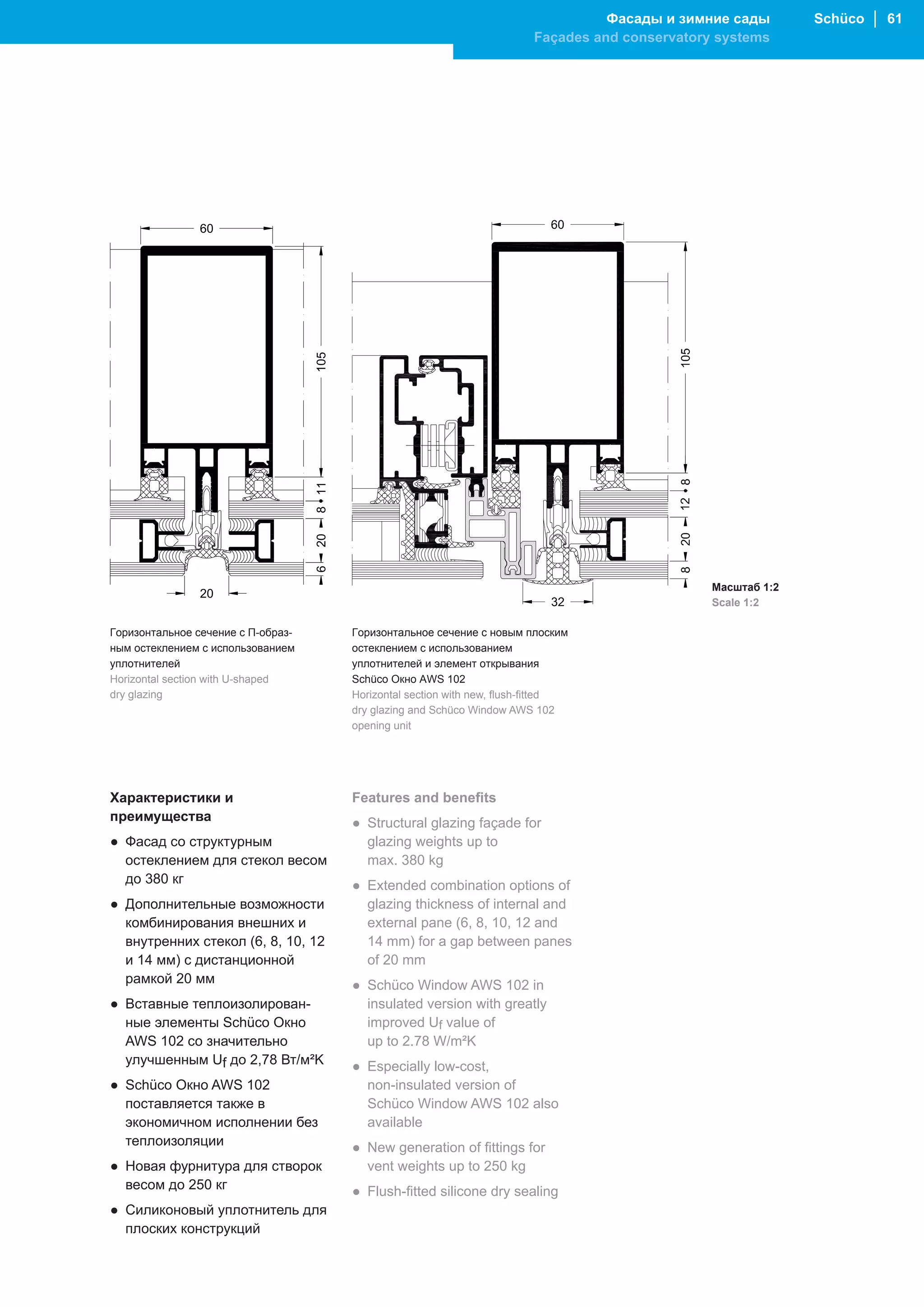 Фасады и зимние сады        Schüco │ 61
                                                                             Façades and conservatory systems




                60




                                    105
                                    8 11
                                    20
                                    6




                                                                                                     Масштаб 1:2
                20
                                                                                                     Scale 1:2

Горизонтальное сечение с П-образ-          Горизонтальное сечение с новым плоским
ным остеклением с использованием           остеклением с использованием
уплотнителей                               уплотнителей и элемент открывания
Horizontal section with U-shaped           Schüco Окно AWS 102
dry glazing                                Horizontal section with new, flush-fitted
                                           dry glazing and Schüco Window AWS 102
                                           opening unit




Характеристики и                           Features and benefits
преимущества                               ● Structural glazing façade for
● Фасад со структурным                       glazing weights up to
  остеклением для стекол весом               max. 380 kg
  до 380 кг                                ● Extended combination options of
● Дополнительные возможности                 glazing thickness of internal and
  комбинирования внешних и                   external pane (6, 8, 10, 12 and
  внутренних стекол (6, 8, 10, 12            14 mm) for a gap between panes
  и 14 мм) с дистанционной                   of 20 mm
  рамкой 20 мм                             ● Schüco Window AWS 102 in
● Вставные теплоизолирован-                  insulated version with greatly
  ные элементы Schüco Окно                   improved Uf value of
  AWS 102 со значительно                     up to 2.78 W/m²K
  улучшенным Uf до 2,78 Вт/м²K             ● Especially low-cost,
● Schüco Окно AWS 102                        non-insulated version of
  поставляется также в                       Schüco Window AWS 102 also
  экономичном исполнении без                 available
  теплоизоляции                            ● New generation of fittings for
● Новая фурнитура для створок                vent weights up to 250 kg
  весом до 250 кг                          ● Flush-fitted silicone dry sealing
● Силиконовый уплотнитель для
  плоских конструкций
 
