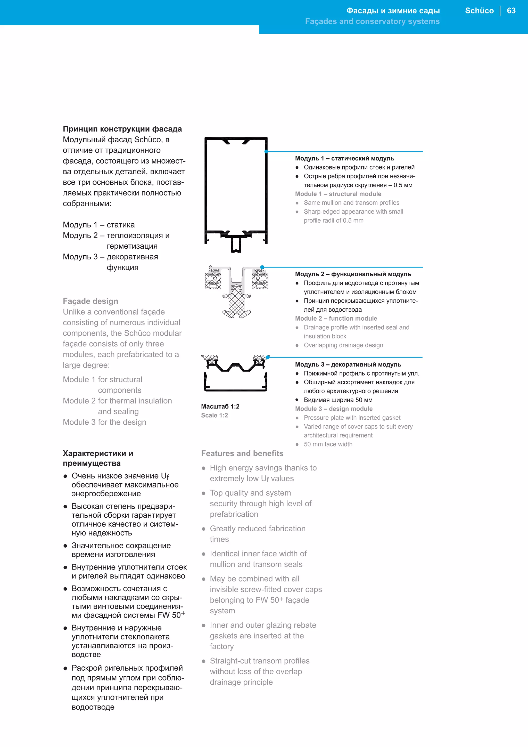 Фасады и зимние сады            Schüco │ 63
                                                                  Façades and conservatory systems




Принцип конструкции фасада
Модульный фасад Schüco, в
отличие от традиционного
фасада, состоящего из множест-                                 Модуль 1 – статический модуль
                                                               ● Одинаковые профили стоек и ригелей
ва отдельных деталей, включает
                                                               ● Острые ребра профилей при незначи-
все три основных блока, постав-                                  тельном радиусе скругления – 0,5 мм
ляемых практически полностью                                   Module 1 – structural module
собранными:                                                    ● Same mullion and transom profiles
                                                               ● Sharp-edged appearance with small
                                                                 profile radii of 0.5 mm
Модуль 1 – статика
Модуль 2 – теплоизоляция и
           герметизация
Модуль 3 – декоративная
           функция
                                                               Модуль 2 – функциональный модуль
                                                               ● Профиль для водоотвода с протянутым
                                                                 уплотнителем и изоляционным блоком
Façade design                                                  ● Принцип перекрывающихся уплотните-
Unlike a conventional façade                                     лей для водоотвода
                                                               Module 2 – function module
consisting of numerous individual
                                                               ● Drainage profile with inserted seal and
components, the Schüco modular                                   insulation block
façade consists of only three                                  ● Overlapping drainage design
modules, each prefabricated to a
large degree:                                                  Модуль 3 – декоративный модуль
                                                               ● Прижимной профиль с протянутым упл.
Module 1 for structural                                        ● Обширный ассортимент накладок для
         components                                              любого архитектурного решения
Module 2 for thermal insulation                                • Видимая ширина 50 мм
                                    Масштаб 1:2                Module 3 – design module
         and sealing                Scale 1:2                  ● Pressure plate with inserted gasket
Module 3 for the design                                        ● Varied range of cover caps to suit every
                                                                 architectural requirement
                                                               ● 50 mm face width
Характеристики и                    Features and benefits
преимущества
                                    ● High energy savings thanks to
● Очень низкое значение Uf            extremely low Uf values
  обеспечивает максимальное
  энергосбережение                  ● Top quality and system
● Высокая степень предвари-           security through high level of
  тельной сборки гарантирует          prefabrication
  отличное качество и систем-
                                    ● Greatly reduced fabrication
  ную надежность
                                      times
● Значительное сокращение
  времени изготовления              ● Identical inner face width of
● Внутренние уплотнители стоек        mullion and transom seals
  и ригелей выглядят одинаково      ● May be combined with all
● Возможность сочетания с             invisible screw-fitted cover caps
  любыми накладками со скры-          belonging to FW 50+ façade
  тыми винтовыми соединения-
                                      system
  ми фасадной системы FW 50+
● Внутренние и наружные             ● Inner and outer glazing rebate
  уплотнители стеклопакета            gaskets are inserted at the
  устанавливаются на произ-           factory
  водстве
                                    ● Straight-cut transom profiles
● Раскрой ригельных профилей          without loss of the overlap
  под прямым углом при соблю-
                                      drainage principle
  дении принципа перекрываю-
  щихся уплотнителей при
  водоотводе
 