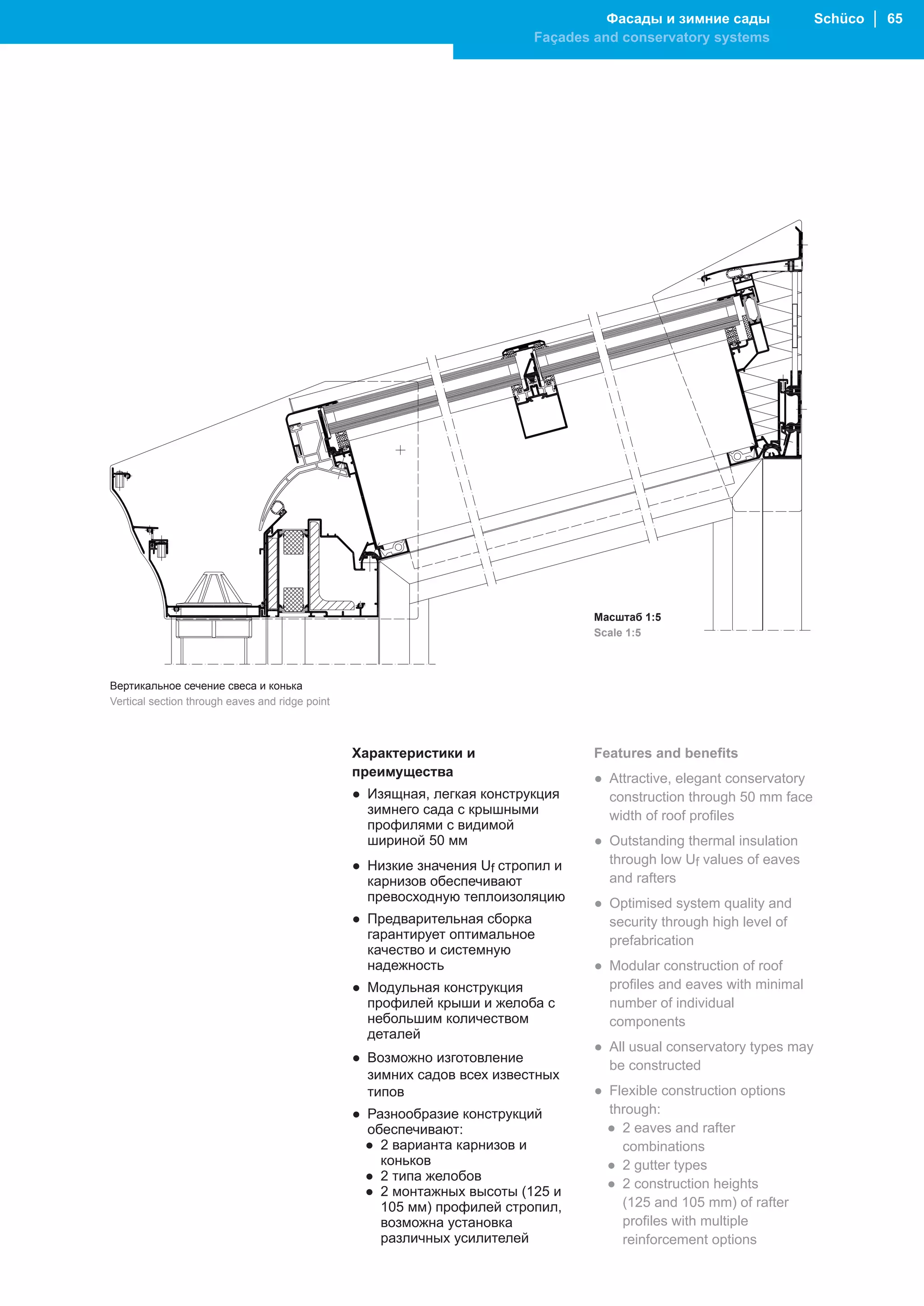 Фасады и зимние сады               Schüco │ 65
                                                                          Façades and conservatory systems




                                                                                  Масштаб 1:5
                                                                                  Scale 1:5



Вертикальное сечение свеса и конька
Vertical section through eaves and ridge point



                                                 Характеристики и                 Features and benefits
                                                 преимущества                     ● Attractive, elegant conservatory
                                                 ● Изящная, легкая конструкция      construction through 50 mm face
                                                   зимнего сада с крышными          width of roof profiles
                                                   профилями с видимой
                                                   шириной 50 мм                  ● Outstanding thermal insulation
                                                 ● Низкие значения Uf стропил и     through low Uf values of eaves
                                                   карнизов обеспечивают            and rafters
                                                   превосходную теплоизоляцию     ● Optimised system quality and
                                                 ● Предварительная сборка           security through high level of
                                                   гарантирует оптимальное          prefabrication
                                                   качество и системную
                                                   надежность                     ● Modular construction of roof
                                                 ● Модульная конструкция            profiles and eaves with minimal
                                                   профилей крыши и желоба с        number of individual
                                                   небольшим количеством            components
                                                   деталей
                                                                                  ● All usual conservatory types may
                                                 ● Возможно изготовление
                                                                                    be constructed
                                                   зимних садов всех известных
                                                   типов                          ● Flexible construction options
                                                 ● Разнообразие конструкций         through:
                                                   обеспечивают:                    ● 2 eaves and rafter
                                                   ● 2 варианта карнизов и            combinations
                                                     коньков                        ● 2 gutter types
                                                   ● 2 типа желобов
                                                                                    ● 2 construction heights
                                                   ● 2 монтажных высоты (125 и
                                                     105 мм) профилей стропил,        (125 and 105 mm) of rafter
                                                     возможна установка               profiles with multiple
                                                     различных усилителей             reinforcement options
 
