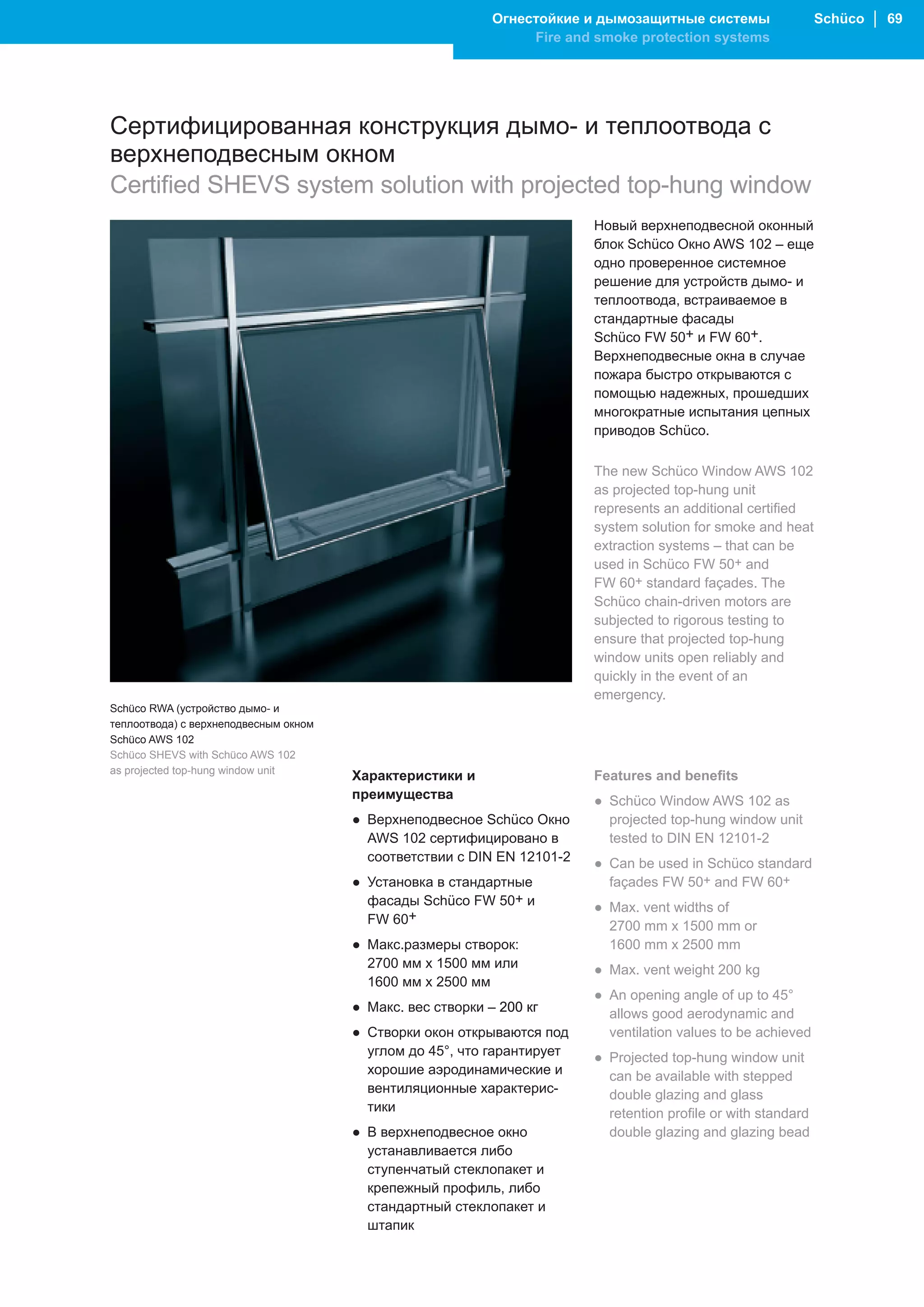 Огнестойкие и дымозащитные системы                  Schüco │ 69
                                                                 Fire and smoke protection systems




Сертифицированная конструкция дымо- и теплоотвода с
верхнеподвесным окном
Certified SHEVS system solution with projected top-hung window
                                                                         Новый верхнеподвесной оконный
                                                                         блок Schüco Окно AWS 102 – еще
                                                                         одно проверенное системное
                                                                         решение для устройств дымо- и
                                                                         теплоотвода, встраиваемое в
                                                                         стандартные фасады
                                                                         Schüco FW 50+ и FW 60+.
                                                                         Верхнеподвесные окна в случае
                                                                         пожара быстро открываются с
                                                                         помощью надежных, прошедших
                                                                         многократные испытания цепных
                                                                         приводов Schüco.

                                                                         The new Schüco Window AWS 102
                                                                         as projected top-hung unit
                                                                         represents an additional certified
                                                                         system solution for smoke and heat
                                                                         extraction systems – that can be
                                                                         used in Schüco FW 50+ and
                                                                         FW 60+ standard façades. The
                                                                         Schüco chain-driven motors are
                                                                         subjected to rigorous testing to
                                                                         ensure that projected top-hung
                                                                         window units open reliably and
                                                                         quickly in the event of an
                                                                         emergency.
Schüco RWA (устройство дымо- и
теплоотвода) с верхнеподвесным окном
Schüco AWS 102
Schüco SHEVS with Schüco AWS 102
as projected top-hung window unit
                                       Характеристики и                  Features and benefits
                                       преимущества                      ● Schüco Window AWS 102 as
                                       ● Верхнеподвесное Schüco Окно       projected top-hung window unit
                                         AWS 102 сертифицировано в         tested to DIN EN 12101-2
                                         соответствии с DIN EN 12101-2   ● Can be used in Schüco standard
                                       ● Установка в стандартные           façades FW 50+ and FW 60+
                                         фасады Schüco FW 50+ и          ● Max. vent widths of
                                         FW 60+                            2700 mm x 1500 mm or
                                       ● Макс.размеры створок:             1600 mm x 2500 mm
                                         2700 мм x 1500 мм или           ● Max. vent weight 200 kg
                                         1600 мм x 2500 мм
                                                                         ● An opening angle of up to 45°
                                       ● Макс. вес створки – 200 кг        allows good aerodynamic and
                                       ● Створки окон открываются под      ventilation values to be achieved
                                         углом до 45°, что гарантирует   ● Projected top-hung window unit
                                         хорошие аэродинамические и        can be available with stepped
                                         вентиляционные характерис-        double glazing and glass
                                         тики                              retention profile or with standard
                                       ● В верхнеподвесное окно            double glazing and glazing bead
                                         устанавливается либо
                                         ступенчатый стеклопакет и
                                         крепежный профиль, либо
                                         стандартный стеклопакет и
                                         штапик
 