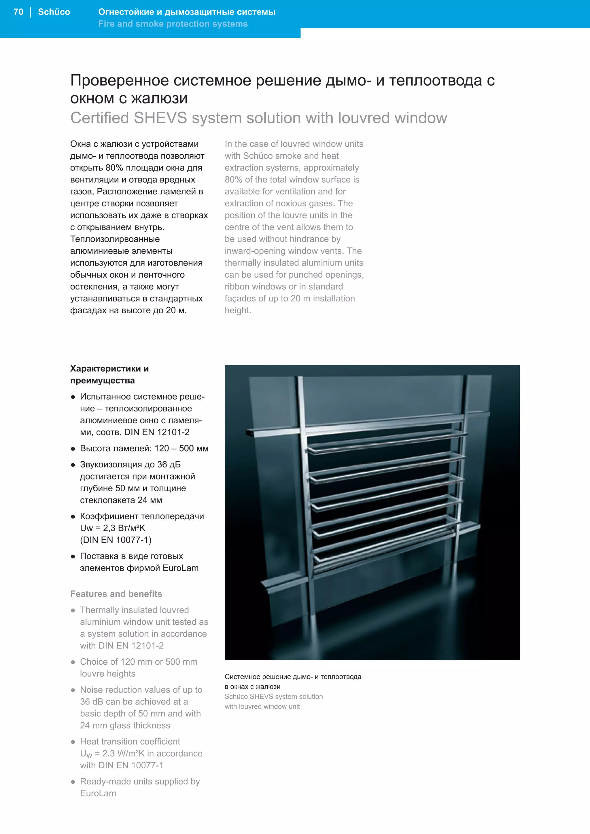 70 │ Schüco          Огнестойкие и дымозащитные системы
                     Fire and smoke protection systems




              Проверенное системное решение дымо- и теплоотвода с
              окном с жалюзи
              Certified SHEVS system solution with louvred window
              Окна с жалюзи с устройствами        In the case of louvred window units
              дымо- и теплоотвода позволяют       with Schüco smoke and heat
              открыть 80% площади окна для        extraction systems, approximately
              вентиляции и отвода вредных         80% of the total window surface is
              газов. Расположение ламелей в       available for ventilation and for
              центре створки позволяет            extraction of noxious gases. The
              использовать их даже в створках     position of the louvre units in the
              с открыванием внутрь.               centre of the vent allows them to
              Теплоизолирвоанные                  be used without hindrance by
              алюминиевые элементы                inward-opening window vents. The
              используются для изготовления       thermally insulated aluminium units
              обычных окон и ленточного           can be used for punched openings,
              остекления, а также могут           ribbon windows or in standard
              устанавливаться в стандартных       façades of up to 20 m installation
              фасадах на высоте до 20 м.          height.




              Характеристики и
              преимущества
              ● Испытанное системное реше-
                ние – теплоизолированное
                алюминиевое окно с ламеля-
                ми, соотв. DIN EN 12101-2
              ● Высота ламелей: 120 – 500 мм
              ● Звукоизоляция до 36 дБ
                достигается при монтажной
                глубине 50 мм и толщине
                стеклопакета 24 мм
              ● Коэффициент теплопередачи
                Uw = 2,3 Вт/м²K
                (DIN EN 10077-1)
              ● Поставка в виде готовых
                элементов фирмой EuroLam

              Features and benefits
              ● Thermally insulated louvred
                aluminium window unit tested as
                a system solution in accordance
                with DIN EN 12101-2
              ● Choice of 120 mm or 500 mm
                louvre heights                    Системное решение дымо- и теплоотвода
                                                  в окнах с жалюзи
              ● Noise reduction values of up to
                                                  Schüco SHEVS system solution
                36 dB can be achieved at a        with louvred window unit
                basic depth of 50 mm and with
                24 mm glass thickness
              ● Heat transition coefficient
                Uw = 2.3 W/m²K in accordance
                with DIN EN 10077-1
              ● Ready-made units supplied by
                EuroLam
 