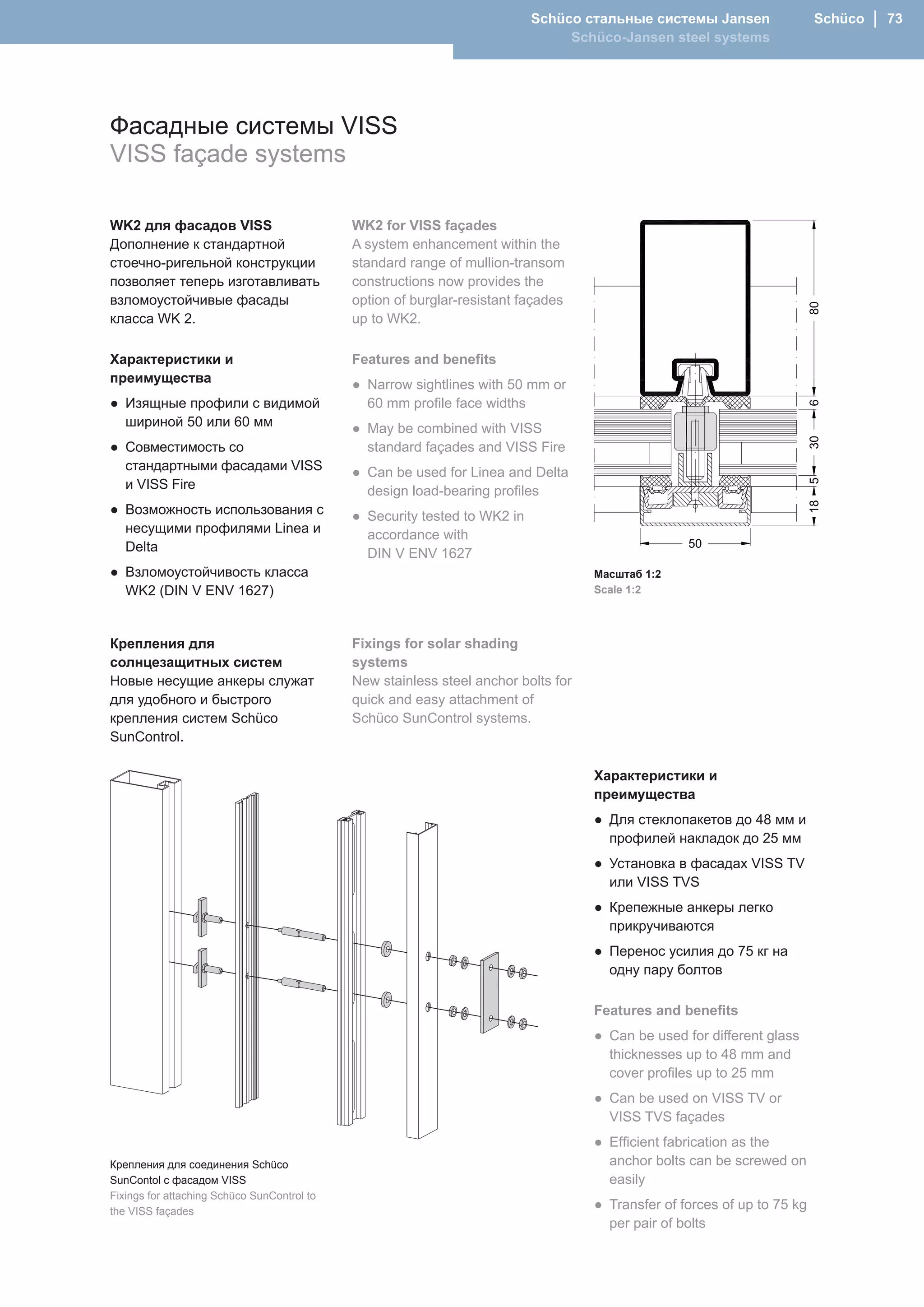 Schüco стальные системы Jansen                 Schüco │ 73
                                                                                Schüco-Jansen steel systems




Фасадные системы VISS
VISS façade systems

WK2 для фасадов VISS                         WK2 for VISS façades
Дополнение к стандартной                     A system enhancement within the
стоечно-ригельной конструкции                standard range of mullion-transom
позволяет теперь изготавливать               constructions now provides the
взломоустойчивые фасады                      option of burglar-resistant façades
класса WK 2.                                 up to WK2.

Характеристики и                             Features and benefits
преимущества                                 ● Narrow sightlines with 50 mm or
● Изящные профили с видимой                    60 mm profile face widths
  шириной 50 или 60 мм                       ● May be combined with VISS
● Совместимость со                             standard façades and VISS Fire
  стандартными фасадами VISS                 ● Can be used for Linea and Delta
  и VISS Fire                                  design load-bearing profiles
● Возможность использования с                ● Security tested to WK2 in
  несущими профилями Linea и                   accordance with
  Delta                                        DIN V ENV 1627
● Взломоустойчивость класса                                                         Масштаб 1:2
  WK2 (DIN V ENV 1627)                                                              Scale 1:2




Крепления для                                Fixings for solar shading
солнцезащитных систем                        systems
Новые несущие анкеры служат                  New stainless steel anchor bolts for
для удобного и быстрого                      quick and easy attachment of
крепления систем Schüco                      Schüco SunControl systems.
SunControl.

                                                                                    Характеристики и
                                                                                    преимущества
                                                                                    ● Для стеклопакетов до 48 мм и
                                                                                      профилей накладок до 25 мм
                                                                                    ● Установка в фасадах VISS TV
                                                                                      или VISS TVS
                                                                                    ● Крепежные анкеры легко
                                                                                      прикручиваются
                                                                                    ● Перенос усилия до 75 кг на
                                                                                      одну пару болтов

                                                                                    Features and benefits
                                                                                    ● Can be used for different glass
                                                                                      thicknesses up to 48 mm and
                                                                                      cover profiles up to 25 mm
                                                                                    ● Can be used on VISS TV or
                                                                                      VISS TVS façades
                                                                                    ● Efficient fabrication as the
Крепления для соединения Schüco                                                       anchor bolts can be screwed on
SunContol с фасадом VISS                                                              easily
Fixings for attaching Schüco SunControl to
the VISS façades
                                                                                    ● Transfer of forces of up to 75 kg
                                                                                      per pair of bolts
 