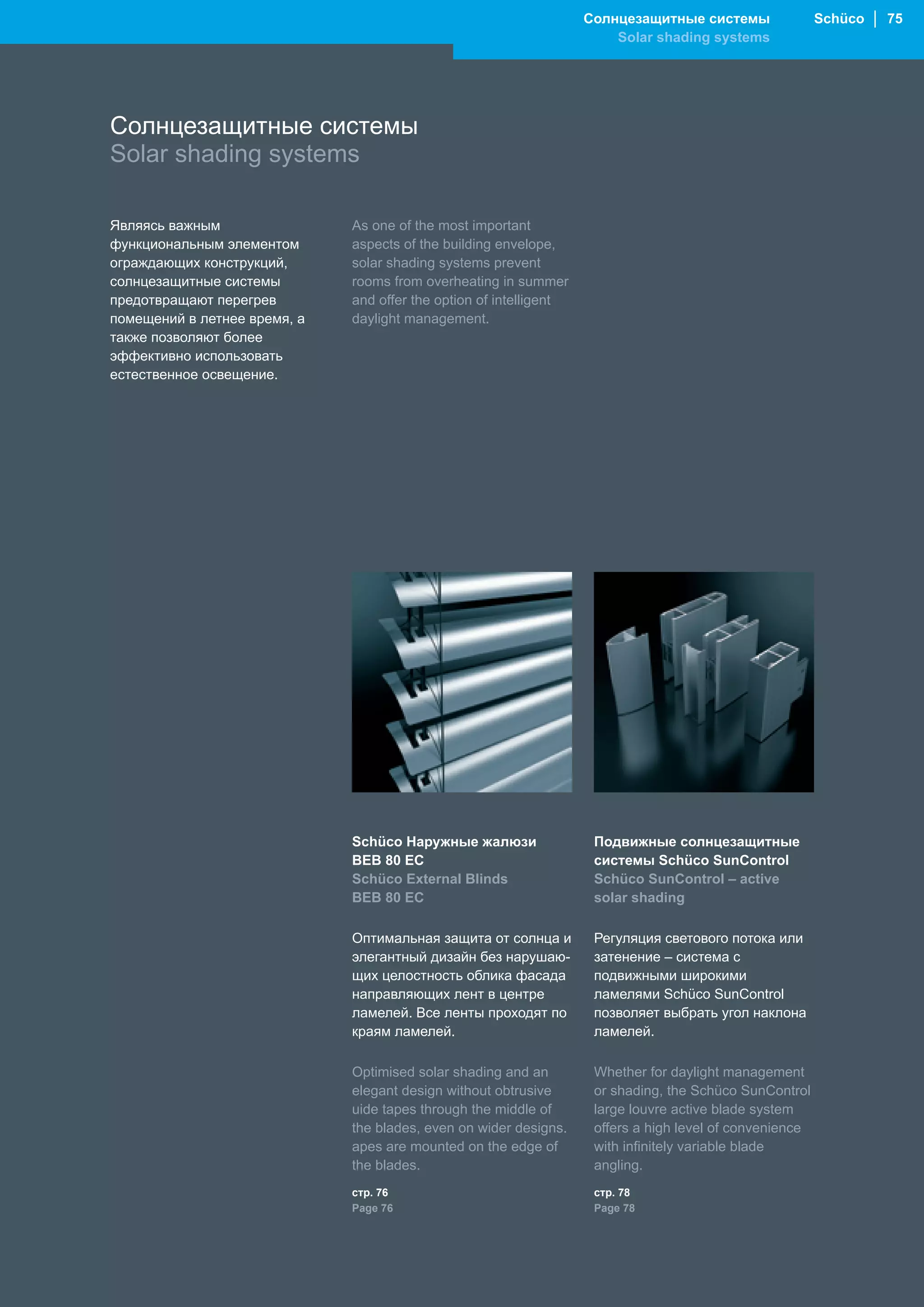 Солнцезащитные системы                Schüco │ 75
                                                                        Solar shading systems




Солнцезащитные системы
Solar shading systems

Являясь важным                As one of the most important
функциональным элементом      aspects of the building envelope,
ограждающих конструкций,      solar shading systems prevent
солнцезащитные системы        rooms from overheating in summer
предотвращают перегрев        and offer the option of intelligent
помещений в летнее время, а   daylight management.
также позволяют более
эффективно использовать
естественное освещение.




                              Schüco Наружные жалюзи                 Подвижные солнцезащитные
                              BEB 80 EC                              системы Schüco SunControl
                              Schüco External Blinds                 Schüco SunControl – active
                              BEB 80 EC                              solar shading

                              Оптимальная защита от солнца и         Регуляция светового потока или
                              элегантный дизайн без нарушаю-         затенение – система с
                              щих целостность облика фасада          подвижными широкими
                              направляющих лент в центре             ламелями Schüco SunControl
                              ламелей. Все ленты проходят по         позволяет выбрать угол наклона
                              краям ламелей.                         ламелей.

                              Optimised solar shading and an         Whether for daylight management
                              elegant design without obtrusive       or shading, the Schüco SunControl
                              uide tapes through the middle of       large louvre active blade system
                              the blades, even on wider designs.     offers a high level of convenience
                              apes are mounted on the edge of        with infinitely variable blade
                              the blades.                            angling.
                              стр. 76                                стр. 78
                              Page 76                                Page 78
 