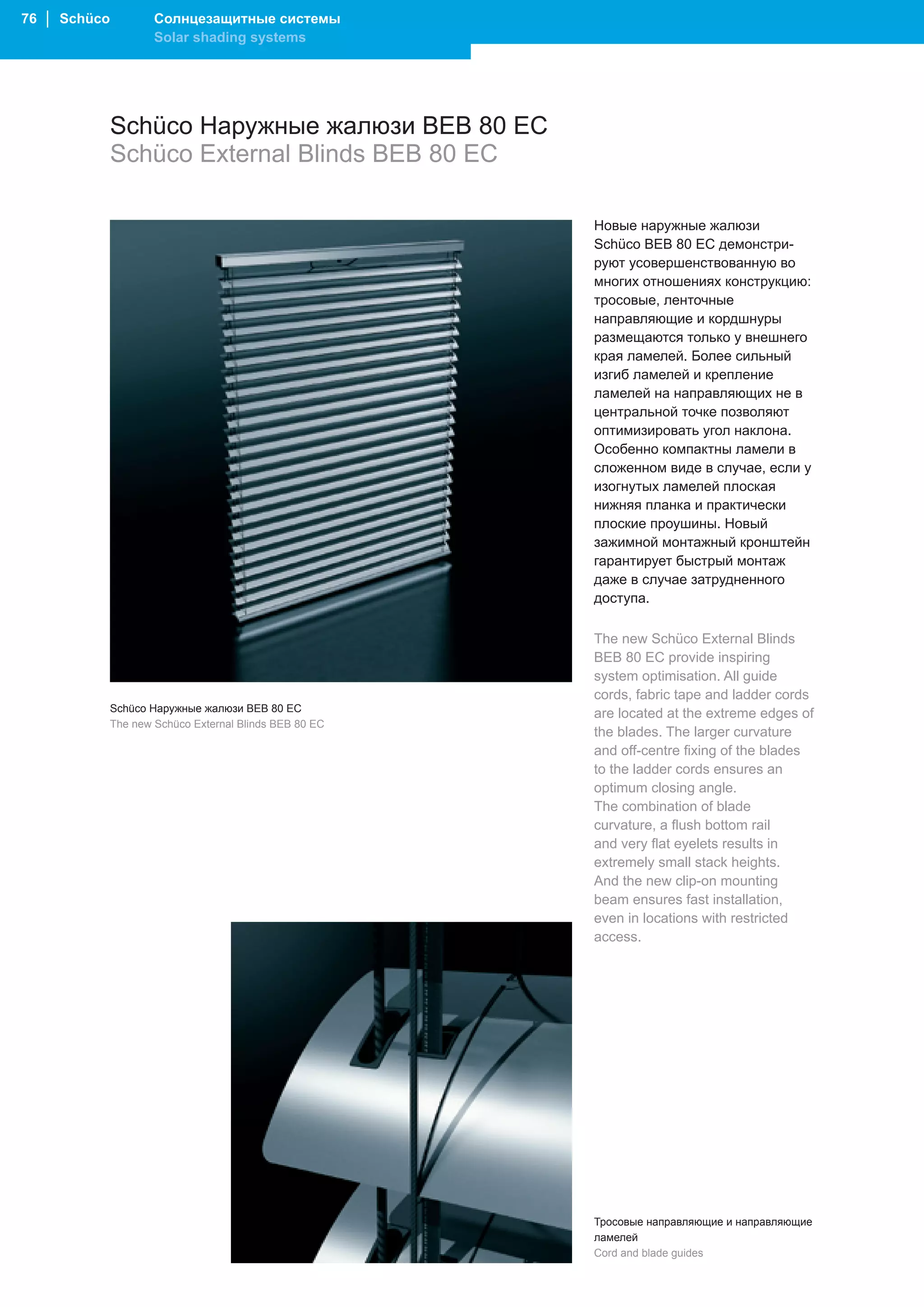 76 │ Schüco           Солнцезащитные системы
                      Solar shading systems




              Schüco Наружные жалюзи BEB 80 EC
              Schüco External Blinds BEB 80 EC

                                                         Новые наружные жалюзи
                                                         Schüco BEB 80 EC демонстри-
                                                         руют усовершенствованную во
                                                         многих отношениях конструкцию:
                                                         тросовые, ленточные
                                                         направляющие и кордшнуры
                                                         размещаются только у внешнего
                                                         края ламелей. Более сильный
                                                         изгиб ламелей и крепление
                                                         ламелей на направляющих не в
                                                         центральной точке позволяют
                                                         оптимизировать угол наклона.
                                                         Особенно компактны ламели в
                                                         сложенном виде в случае, если у
                                                         изогнутых ламелей плоская
                                                         нижняя планка и практически
                                                         плоские проушины. Новый
                                                         зажимной монтажный кронштейн
                                                         гарантирует быстрый монтаж
                                                         даже в случае затрудненного
                                                         доступа.

                                                         The new Schüco External Blinds
                                                         BEB 80 EC provide inspiring
                                                         system optimisation. All guide
                                                         cords, fabric tape and ladder cords
              Schüco Наружные жалюзи BEB 80 EC
                                                         are located at the extreme edges of
              The new Schüco External Blinds BEB 80 EC
                                                         the blades. The larger curvature
                                                         and off-centre fixing of the blades
                                                         to the ladder cords ensures an
                                                         optimum closing angle.
                                                         The combination of blade
                                                         curvature, a flush bottom rail
                                                         and very flat eyelets results in
                                                         extremely small stack heights.
                                                         And the new clip-on mounting
                                                         beam ensures fast installation,
                                                         even in locations with restricted
                                                         access.




                                                         Тросовые направляющие и направляющие
                                                         ламелей
                                                         Cord and blade guides
 