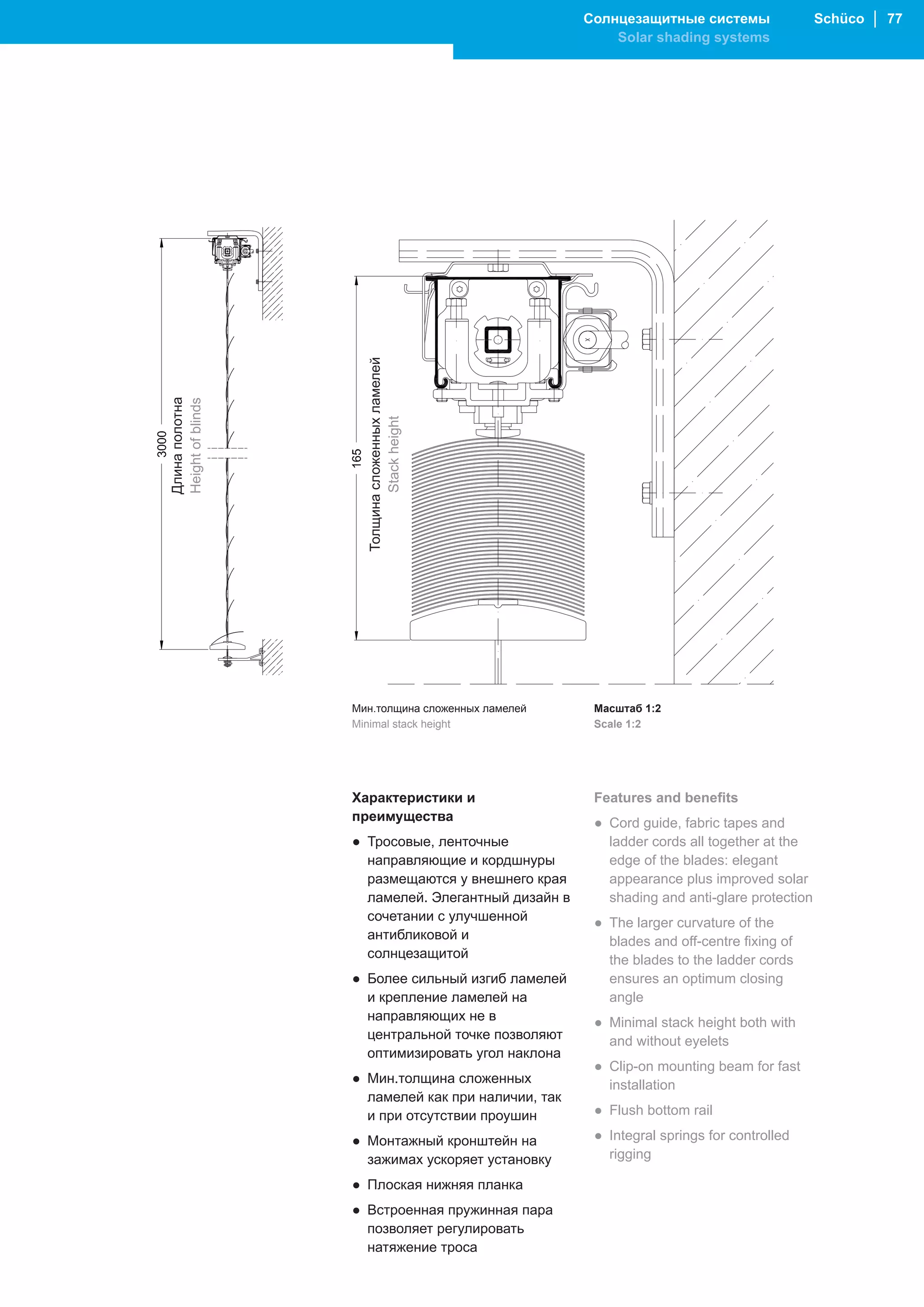Солнцезащитные системы                 Schüco │ 77
                                                        Solar shading systems




                     Толщина сложенных ламелей
Длина полотна
Height of blinds




                            Stack height




                   Мин.толщина сложенных ламелей     Масштаб 1:2
                   Minimal stack height              Scale 1:2




                   Характеристики и                  Features and benefits
                   преимущества                      ● Cord guide, fabric tapes and
                   ● Тросовые, ленточные               ladder cords all together at the
                     направляющие и кордшнуры          edge of the blades: elegant
                     размещаются у внешнего края       appearance plus improved solar
                     ламелей. Элегантный дизайн в      shading and anti-glare protection
                     сочетании с улучшенной          ● The larger curvature of the
                     антибликовой и                    blades and off-centre fixing of
                     солнцезащитой                     the blades to the ladder cords
                   ● Более сильный изгиб ламелей       ensures an optimum closing
                     и крепление ламелей на            angle
                     направляющих не в               ● Minimal stack height both with
                     центральной точке позволяют       and without eyelets
                     оптимизировать угол наклона
                                                     ● Clip-on mounting beam for fast
                   ● Мин.толщина сложенных             installation
                     ламелей как при наличии, так
                     и при отсутствии проушин        ● Flush bottom rail

                   ● Монтажный кронштейн на          ● Integral springs for controlled
                     зажимах ускоряет установку        rigging

                   ● Плоская нижняя планка
                   ● Встроенная пружинная пара
                     позволяет регулировать
                     натяжение троса
 