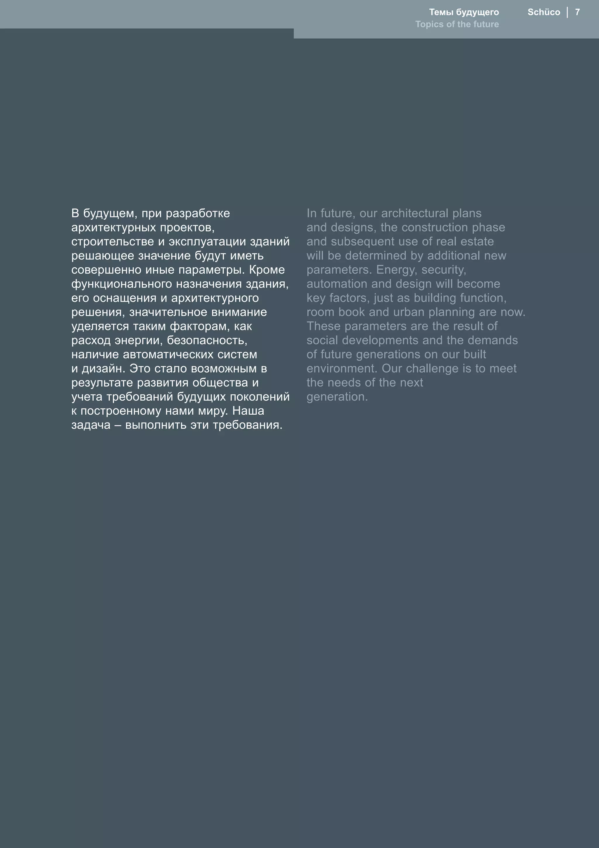Темы будущего       Schüco  │  7
                                                         Topics of the future




В будущем, при разработке             In future, our architectural plans
архитектурных проектов,               and designs, the construction phase
строительстве и эксплуатации зданий   and subsequent use of real estate
решающее значение будут иметь         will be determined by additional new
совершенно иные параметры. Кроме      parameters. Energy, security,
функционального назначения здания,    automation and design will become
его оснащения и архитектурного        key factors, just as building function,
решения, значительное внимание        room book and urban planning are now.
уделяется таким факторам, как         These parameters are the result of
расход энергии, безопасность,         social developments and the demands
наличие автоматических систем         of future generations on our built
и дизайн. Это стало возможным в       environment. Our challenge is to meet
результате развития общества и        the needs of the next
учета требований будущих поколений    generation.
к построенному нами миру. �аша
задача – выполнить эти требования.
 