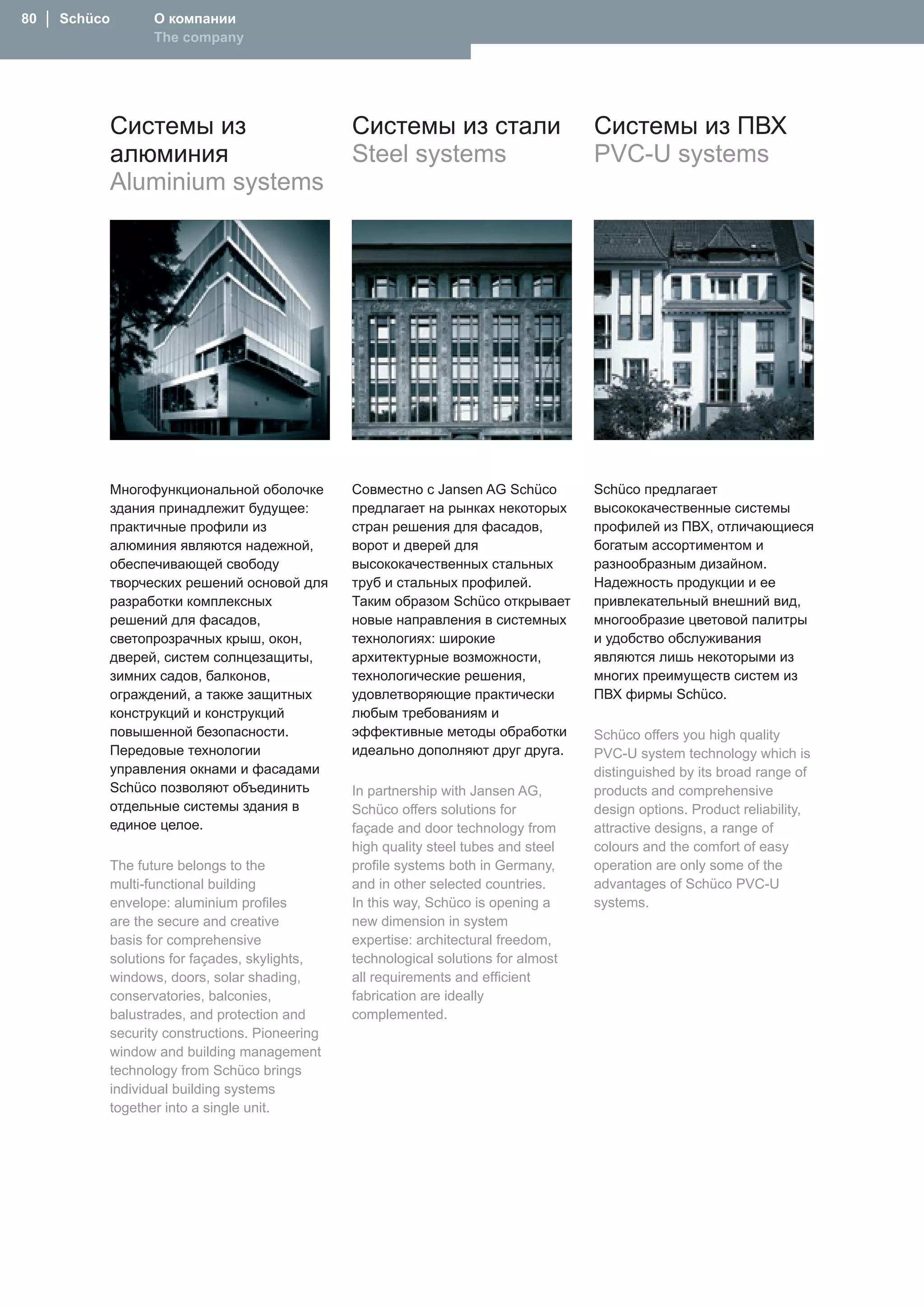 80 │ Schüco      О компании
                 The company




              Системы из                       Системы из стали                     Системы из ПВХ
              алюминия                         Steel systems                        PVC-U systems
              Aluminium systems




          Многофункциональной оболочке         Совместно с Jansen AG Schüco         Schüco предлагает
          здания принадлежит будущее:          предлагает на рынках некоторых       высококачественные системы
          практичные профили из                стран решения для фасадов,           профилей из ПВХ, отличающиеся
          алюминия являются надежной,          ворот и дверей для                   богатым ассортиментом и
          обеспечивающей свободу               высококачественных стальных          разнообразным дизайном.
          творческих решений основой для       труб и стальных профилей.            Надежность продукции и ее
          разработки комплексных               Таким образом Schüco открывает       привлекательный внешний вид,
          решений для фасадов,                 новые направления в системных        многообразие цветовой палитры
          светопрозрачных крыш, окон,          технологиях: широкие                 и удобство обслуживания
          дверей, систем солнцезащиты,         архитектурные возможности,           являются лишь некоторыми из
          зимних садов, балконов,              технологические решения,             многих преимуществ систем из
          ограждений, а также защитных         удовлетворяющие практически          ПВХ фирмы Schüco.
          конструкций и конструкций            любым требованиям и
          повышенной безопасности.             эффективные методы обработки         Schüco offers you high quality
          Передовые технологии                 идеально дополняют друг друга.       PVC-U system technology which is
          управления окнами и фасадами                                              distinguished by its broad range of
          Schüco позволяют объединить          In partnership with Jansen AG,       products and comprehensive
          отдельные системы здания в           Schüco offers solutions for          design options. Product reliability,
          единое целое.                        façade and door technology from      attractive designs, a range of
                                               high quality steel tubes and steel   colours and the comfort of easy
          The future belongs to the            profile systems both in Germany,     operation are only some of the
          multi-functional building            and in other selected countries.     advantages of Schüco PVC-U
          envelope: aluminium profiles         In this way, Schüco is opening a     systems.
          are the secure and creative          new dimension in system
          basis for comprehensive              expertise: architectural freedom,
          solutions for façades, skylights,    technological solutions for almost
          windows, doors, solar shading,       all requirements and efficient
          conservatories, balconies,           fabrication are ideally
          balustrades, and protection and      complemented.
          security constructions. Pioneering
          window and building management
          technology from Schüco brings
          individual building systems
          together into a single unit.
 