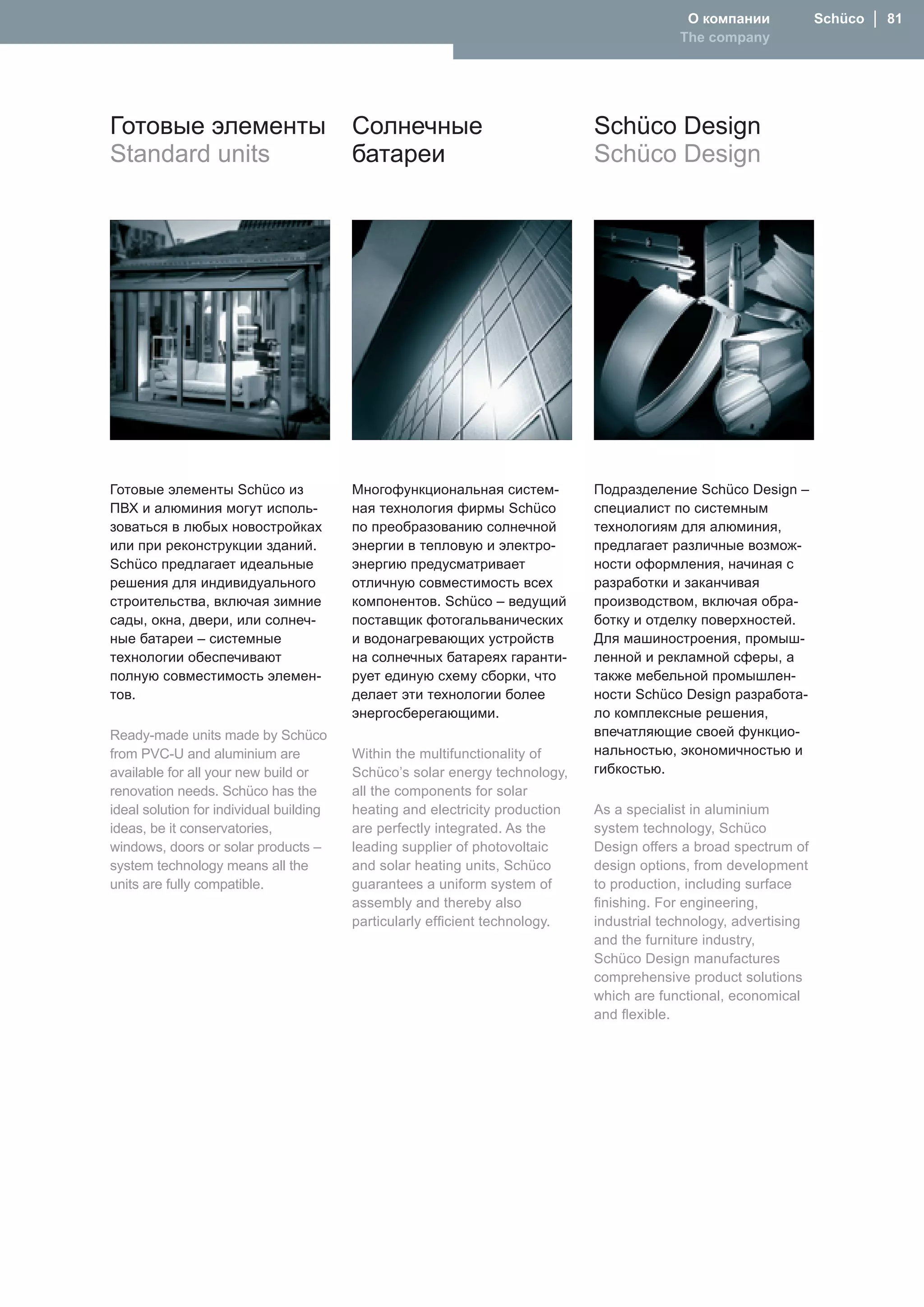 О компании             Schüco │ 81
                                                                                           The company




Готовые элементы                         Солнечные                            Schüco Design
Standard units                           батареи                              Schüco Design




Готовые элементы Schüco из               Многофункциональная систем-          Подразделение Schüco Design –
ПВХ и алюминия могут исполь-             ная технология фирмы Schüco          специалист по системным
зоваться в любых новостройках            по преобразованию солнечной          технологиям для алюминия,
или при реконструкции зданий.            энергии в тепловую и электро-        предлагает различные возмож-
Schüco предлагает идеальные              энергию предусматривает              ности оформления, начиная с
решения для индивидуального              отличную совместимость всех          разработки и заканчивая
строительства, включая зимние            компонентов. Schüco – ведущий        производством, включая обра-
сады, окна, двери, или солнеч-           поставщик фотогальванических         ботку и отделку поверхностей.
ные батареи – системные                  и водонагревающих устройств          Для машиностроения, промыш-
технологии обеспечивают                  на солнечных батареях гаранти-       ленной и рекламной сферы, а
полную совместимость элемен-             рует единую схему сборки, что        также мебельной промышлен-
тов.                                     делает эти технологии более          ности Schüco Design разработа-
                                         энергосберегающими.                  ло комплексные решения,
Ready-made units made by Schüco                                               впечатляющие своей функцио-
from PVC-U and aluminium are             Within the multifunctionality of     нальностью, экономичностью и
available for all your new build or      Schüco’s solar energy technology,    гибкостью.
renovation needs. Schüco has the         all the components for solar
ideal solution for individual building   heating and electricity production   As a specialist in aluminium
ideas, be it conservatories,             are perfectly integrated. As the     system technology, Schüco
windows, doors or solar products –       leading supplier of photovoltaic     Design offers a broad spectrum of
system technology means all the          and solar heating units, Schüco      design options, from development
units are fully compatible.              guarantees a uniform system of       to production, including surface
                                         assembly and thereby also            finishing. For engineering,
                                         particularly efficient technology.   industrial technology, advertising
                                                                              and the furniture industry,
                                                                              Schüco Design manufactures
                                                                              comprehensive product solutions
                                                                              which are functional, economical
                                                                              and flexible.
 