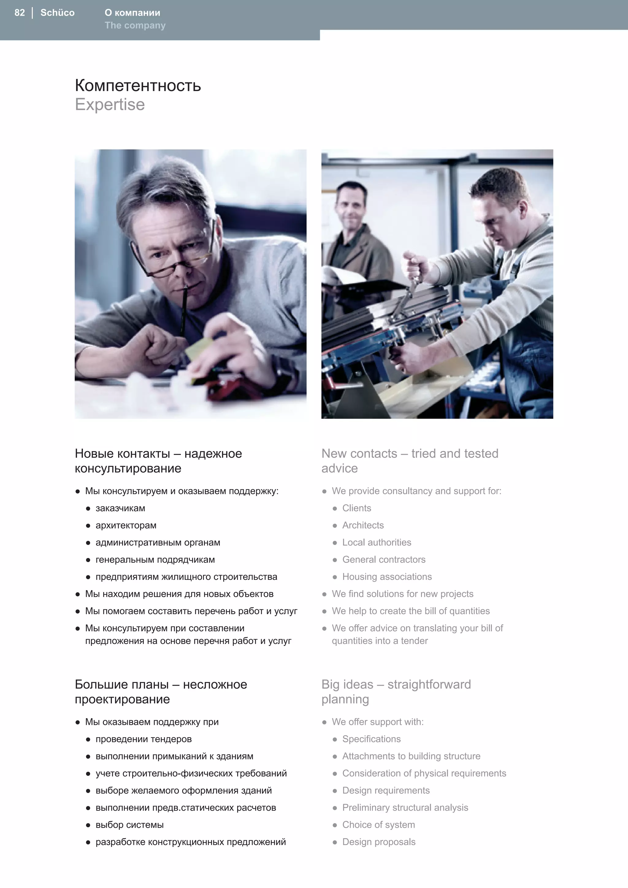 82 │ Schüco       О компании
                  The company




              Компетентность
              Expertise




              Новые контакты – надежное                    New contacts – tried and tested
              консультирование                             advice
          ● Мы консультируем и оказываем поддержку:        ● We provide consultancy and support for:
               ● заказчикам                                  ● Clients
               ● архитекторам                                ● Architects
               ● административным органам                    ● Local authorities
               ● генеральным подрядчикам                     ● General contractors
               ● предприятиям жилищного строительства        ● Housing associations
          ● Мы находим решения для новых объектов          ● We find solutions for new projects
          ● Мы помогаем составить перечень работ и услуг   ● We help to create the bill of quantities
          ● Мы консультируем при составлении               ● We offer advice on translating your bill of
            предложения на основе перечня работ и услуг      quantities into a tender



              Большие планы – несложное                    Big ideas – straightforward
              проектирование                               planning
          ● Мы оказываем поддержку при                     ● We offer support with:
               ● проведении тендеров                         ● Specifications
               ● выполнении примыканий к зданиям             ● Attachments to building structure
               ● учете строительно-физических требований     ● Consideration of physical requirements
               ● выборе желаемого оформления зданий          ● Design requirements
               ● выполнении предв.статических расчетов       ● Preliminary structural analysis
               ● выбор системы                               ● Choice of system
               ● разработке конструкционных предложений      ● Design proposals
 