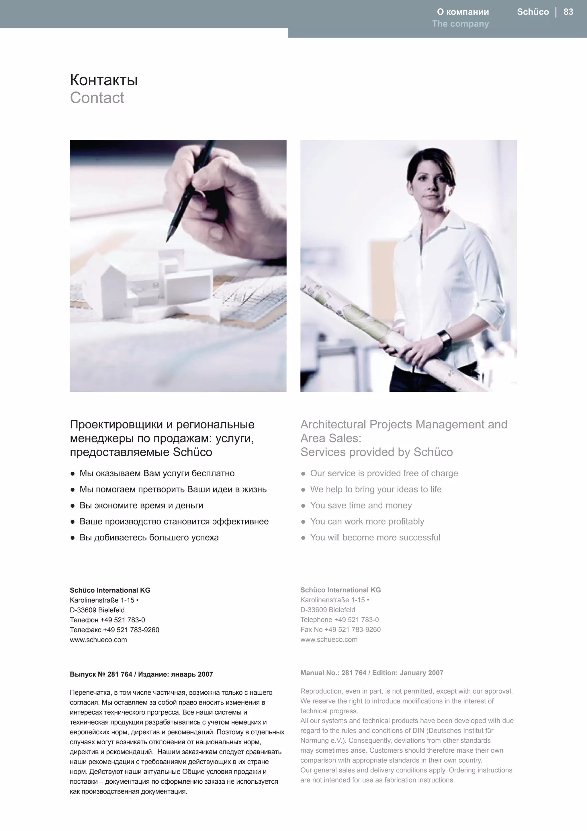 О компании                    Schüco │ 83
                                                                                                            The company




Контакты
Contact




Проектировщики и региональные                                    Architectural Projects Management and
менеджеры по продажам: услуги,                                   Area Sales:
предоставляемые Schüco                                           Services provided by Schüco
● Мы оказываем Вам услуги бесплатно                              ● Our service is provided free of charge
● Мы помогаем претворить Ваши идеи в жизнь                       ● We help to bring your ideas to life
● Вы экономите время и деньги                                    ● You save time and money
● Ваше производство становится эффективнее                       ● You can work more profitably
● Вы добиваетесь большего успеха                                 ● You will become more successful




Schüco International KG                                          Schüco International KG
Karolinenstraße 1-15 •                                           Karolinenstraße 1-15 •
D-33609 Bielefeld                                                D-33609 Bielefeld
Телефон +49 521 783-0                                            Telephone +49 521 783-0
Телефaкс +49 521 783-9260                                        Fax No +49 521 783-9260
www.schueco.com                                                  www.schueco.com




Выпуск № 281 764 / Издание: янвapь 2007                          Manual No.: 281 764 / Edition: January 2007

Перепечатка, в том числе частичная, возможна только с нашего     Reproduction, even in part, is not permitted, except with our approval.
согласия. Мы оставляем за собой право вносить изменения в        We reserve the right to introduce modifications in the interest of
интересах технического прогресса. Все наши системы и             technical progress.
техническая продукция разрабатывались с учетом немецких и        All our systems and technical products have been developed with due
европейских норм, директив и рекомендаций. Поэтому в отдельных   regard to the rules and conditions of DIN (Deutsches Institut für
случаях могут возникать отклонения от национальных норм,         Normung e.V.). Consequently, deviations from other standards
директив и рекомендаций. Нашим заказчикам следует сравнивать     may sometimes arise. Customers should therefore make their own
наши рекомендации с требованиями действующих в их стране         comparison with appropriate standards in their own country.
норм. Действуют наши актуальные Общие условия продажи и          Our general sales and delivery conditions apply. Ordering instructions
поставки – документация по оформлению заказа не используется     are not intended for use as fabrication instructions.
как производственная документация.
 