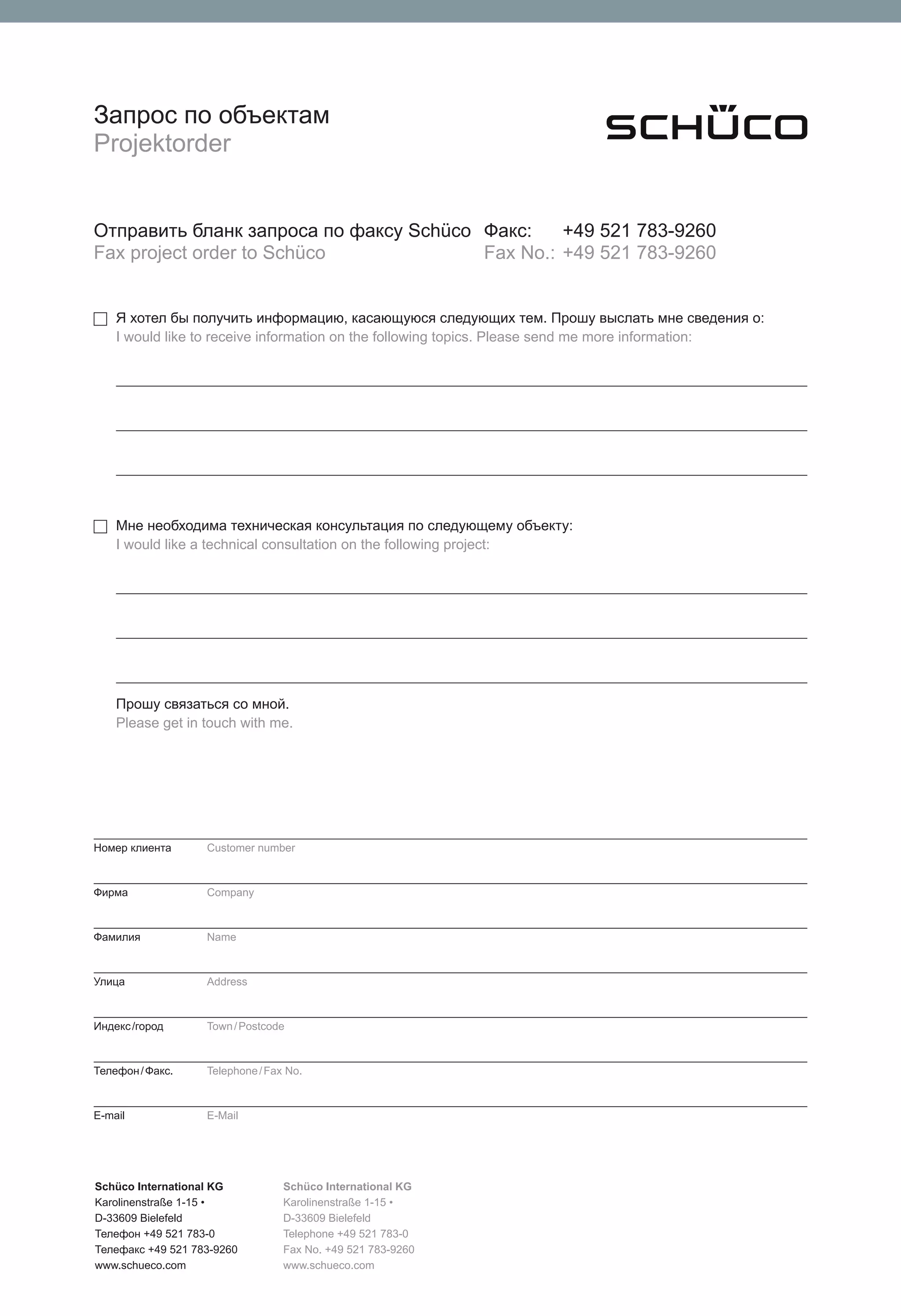 Запрос по объектам
Projektorder


Отправить бланк запроса по факсу Schüco Факс:    +49 521 783-9260
Fax project order to Schüco             Fax No.: +49 521 783-9260


    Я хотел бы получить информацию, касающуюся следующих тем. Прошу выслать мне сведения о:
    I would like to receive information on the following topics. Please send me more information:




    Мне необходима техническая консультация по следующему объекту:
    I would like a technical consultation on the following project:




    Прошу связаться со мной.
    Please get in touch with me.




Номер клиента      Customer number



Фирма              Company



Фамилия            Name



Улица              Address



Индекс /город      Town / Postcode



Телефон / Фaкс.    Telephone / Fax No.



E-mail             E-Mail




Schüco International KG           Schüco International KG
Karolinenstraße 1-15 •            Karolinenstraße 1-15 •
D-33609 Bielefeld                 D-33609 Bielefeld
Телефон +49 521 783-0             Telephone +49 521 783-0
Телефaкс +49 521 783-9260         Fax No. +49 521 783-9260
www.schueco.com                   www.schueco.com
 