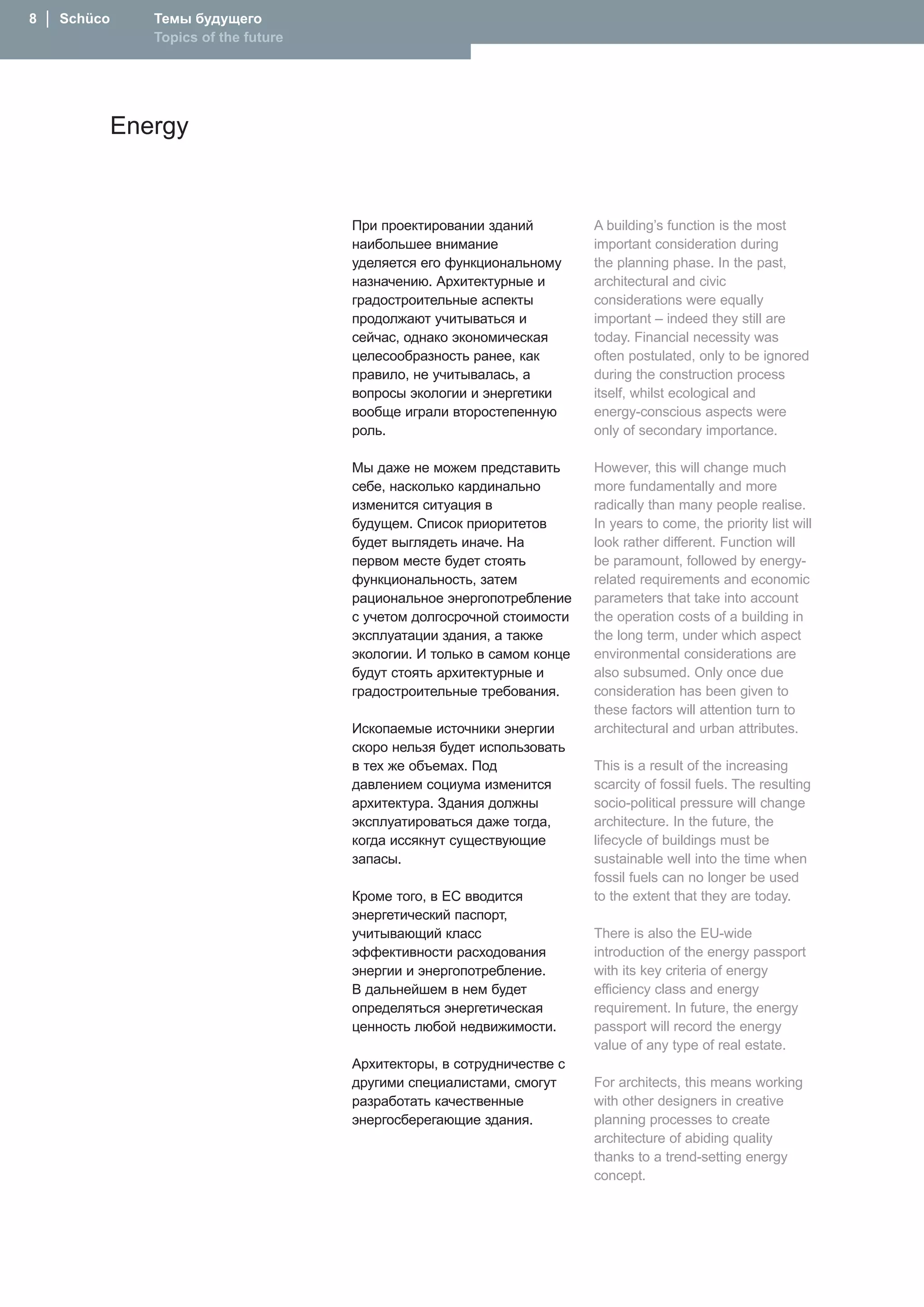 8  │  Schüco   Темы будущего
               Topics of the future




           Energy


                                      При проектировании зданий          A building’s function is the most
                                      наибольшее внимание                important consideration during
                                      уделяется его функциональному      the planning phase. In the past,
                                      назначению. Архитектурные и        architectural and civic
                                      градостроительные аспекты          considerations were equally
                                      продолжают учитываться и           important – indeed they still are
                                      сейчас, однако экономическая       today. Financial necessity was
                                      целесообразность ранее, как        often postulated, only to be ignored
                                      правило, не учитывалась, а         during the construction process
                                      вопросы экологии и энергетики      itself, whilst ecological and
                                      вообще играли второстепенную       energy-conscious aspects were
                                      роль.                              only of secondary importance.

                                      Мы даже не можем представить       However, this will change much
                                      себе, насколько кардинально        more fundamentally and more
                                      изменится ситуация в               radically than many people realise.
                                      будущем. Список приоритетов        In years to come, the priority list will
                                      будет выглядеть иначе. �а          look rather different. Function will
                                      первом месте будет стоять          be paramount, followed by energy-
                                      функциональность, затем            related requirements and economic
                                      рациональное энергопотребление     parameters that take into account
                                      с учетом долгосрочной стоимости    the operation costs of a building in
                                      эксплуатации здания, а также       the long term, under which aspect
                                      экологии. И только в самом конце   environmental considerations are
                                      будут стоять архитектурные и       also subsumed. Only once due
                                      градостроительные требования.      consideration has been given to
                                                                         these factors will attention turn to
                                      Ископаемые источники энергии       architectural and urban attributes.
                                      скоро нельзя будет использовать
                                      в тех же объемах. Под              This is a result of the increasing
                                      давлением социума изменится        scarcity of fossil fuels. The resulting
                                      архитектура. Здания должны         socio-political pressure will change
                                      эксплуатироваться даже тогда,      architecture. In the future, the
                                      когда иссякнут существующие        lifecycle of buildings must be
                                      запасы.                            sustainable well into the time when
                                                                         fossil fuels can no longer be used
                                      Кроме того, в ЕС вводится          to the extent that they are today.
                                      энергетический паспорт,
                                      учитывающий класс                  There is also the EU-wide
                                      эффективности расходования         introduction of the energy passport
                                      энергии и энергопотребление.       with its key criteria of energy
                                      В дальнейшем в нем будет           efficiency class and energy
                                      определяться энергетическая        requirement. In future, the energy
                                      ценность любой недвижимости.       passport will record the energy
                                                                         value of any type of real estate.
                                      Архитекторы, в сотрудничестве с
                                      другими специалистами, смогут      For architects, this means working
                                      разработать качественные           with other designers in creative
                                      энергосберегающие здания.          planning processes to create
                                                                         architecture of abiding quality
                                                                         thanks to a trend-setting energy
                                                                         concept.
 