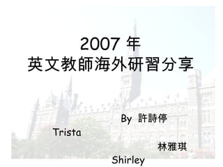 2007 年 英文教師海外研習分享 By  許詩停  Trista  林雅琪  Shirley 