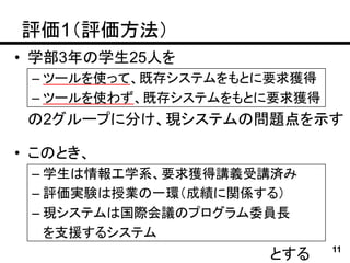 評価1（評価方法）
• 学部3年の学生25人を
 – ツールを使って、既存システムをもとに要求獲得
 – ツールを使わず、既存システムをもとに要求獲得
 の2グループに分け、現システムの問題点を示す

• このとき、
 – 学生は情報工学系、要求獲得講義受講済み
 – 評価実験は授業の一環（成績に関係する）
 – 現システムは国際会議のプログラム委員長
   を支援するシステム
                    とする     11
 