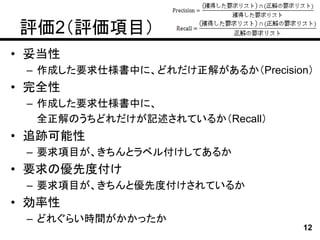 評価2（評価項目）
• 妥当性
 – 作成した要求仕様書中に、どれだけ正解があるか（Precision）
• 完全性
 – 作成した要求仕様書中に、
   全正解のうちどれだけが記述されているか（Recall）
• 追跡可能性
 – 要求項目が、きちんとラベル付けしてあるか
• 要求の優先度付け
 – 要求項目が、きちんと優先度付けされているか
• 効率性
 – どれぐらい時間がかかったか
                                  12
 