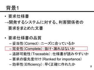 背景1
• 要求仕様書
→開発するシステムに対する、利害関係者の
  要求をまとめた文書

• 要求仕様書の品質
 – 妥当性（Correct）：ニーズに合っているか
 – 完全性（Complete）：抜け・漏れはないか
 – 追跡可能性（Traceable）：仕様書が読みやすいか
 – 要求の優先度付け（Ranked for importance）
 – 効率性（Efficiency）：早く正確に作れたか         2
 