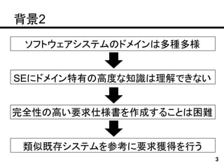 背景2
 ソフトウェアシステムのドメインは多種多様


SEにドメイン特有の高度な知識は理解できない


完全性の高い要求仕様書を作成することは困難


 類似既存システムを参考に要求獲得を行う
                         3
 