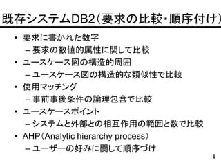 既存システムDB2（要求の比較・順序付け）
 • 要求に書かれた数字
   – 要求の数値的属性に関して比較
 • ユースケース図の構造的周囲
   – ユースケース図の構造的な類似性で比較
 • 使用マッチング
   – 事前事後条件の論理包含で比較
 • ユースケースポイント
   – システムと外部との相互作用の範囲と数で比較
 • AHP（Analytic hierarchy process）
   – ユーザーの好みに関して順序づけ
                                     6
 