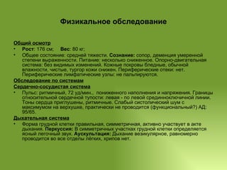 Физикальное обследование Общий осмотр Рост : 176 см;   Вес : 80 кг;  Общее состояние: средней тяжести.  Сознание:  сопор, деменция умеренной степени выраженности.   Питание: несколько сниженное. Опорно-двигательная система: без видимых изменений. Кожные покровы бледные, обычной влажности, чистые, тургор кожи снижен. Периферические отеки: нет. Периферические лимфатические узлы: не пальпируются. Обследование по системам Сердечно-сосудистая система Пульс: ритмичный, 72 уд/мин.,  пониженного наполнения и напряжения. Границы относительной сердечной тупости: левая - по левой срединноключичной линии. Тоны сердца приглушены, ритмичные. Слабый систолический шум с максимумом на верхушке, практически не проводится (функциональный?) АД:  95/65.  Дыхательная система Форма грудной клетки правильная, симметричная, активно участвует в акте дыхания.  Перкуссия:  В симметричных участках грудной клетки определяется ясный легочный звук.  Аускультация:  Дыхание везикулярное, равномерно проводится во все отделы лёгких, хрипов нет. 