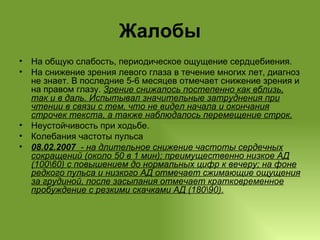 Жалобы На общую слабость, периодическое ощущение сердцебиения.  На снижение зрения левого глаза в течение многих лет, диагноз не знает. В последние 5-6 месяцев отмечает снижение зрения и на правом глазу.  Зрение снижалось постепенно как вблизь, так и в даль. Испытывал значительные затруднения при чтении в связи с тем, что не видел начала и окончания строчек текста, а также наблюдалось перемещение строк. Неустойчивость при ходьбе. Колебания частоты пульса  08.02.2007  - на длительное снижение частоты сердечных сокращений (около 50 в 1 мин); преимущественно низкое АД (100\60) с повышением до нормальных цифр к вечеру; на фоне редкого пульса и низкого АД отмечает сжимающие ощущения за грудиной, после засыпания отмечает кратковременное пробуждение с резкими скачками АД (180\90 ) . 