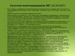 Суточное мониторирование ЭКГ  (22.09.2007) Весь период  исследования регистрировался синусовый ритм. Средняя ЧСС за сутки: 61 в 1 мин. Средняя ЧСС за ночь - 60 в 1 мин. Макс. ЧСС 84 в 1 мин ( 17:21) Мин. ЧСС 46 в 1 мин ( 12:15) Зарегистрированы следующие нарушения ритма: Желудочковых экстрасистол - 185, одиночных полиморфных (диморфных), политопных за сутки. Распределение - дневной тип, с максимальным количеством в период с 14:00-16:00, когда число эктопий в виде эпизодов составляло в час от 20 до 50. Градация по Lown IIIa.  Суправентрикулярных экстрасистол - 35, из них 4 парные. Постоянно в течение всего времени мониторирования регистрировалась АВ-блокада 1 ст, с продолжительностью PQ - 0,20 -0,25 сек. В ночное время отмечалось усиление степени блокады до 2 ст. Мобитц 1 (10 эпизодов за ночь). Вариабельность сердечного ритма незначительно повышена за счет функции концентрации ритма (rMSSD), также повышен уровень парасимпатических влияний на сердце (pNN50). Степень ночного снижения ЧСС -недостаточная. Субмакс. ЧСС не достигнута. На всем протяжении записи регистрируется отрицательный з.Т на всех 3 каналах, а также постоянно присутствует депрессия ST в пределах 0,3-0,7 мм. При максимально достигнутой ЧСС - 84 уд. депрессии, элевации сегмента ST, по сравнению с исходно имеющимся, не зарегистрировано. Заключение:  Динамика ЧСС в течении суток с тенденцией к брадикардии. Вариабельность сердечного ритма незначительно повышена за счет функции концентрации ритма, также повышен уровень парасимпатических влияний на сердце. Степень ночного снижения ЧСС - недостаточная. Постоянная АВ-блокада 1 ст. с усилением степени блокады в ночное время до АВ-блокады 2 ст. Мобитц 1. (10 эпизодов). Политопная экстрасистолия в виде эпизодов одиночных полиморфных желудочковых экстрасистол (Градация по Lown IIIa.) , а также редких суправентрикулярных эктопий. Тип  распределения - дневной. При максимально дастигнутой ЧСС - 84 уд. депрессии, элевации сегмента ST, по сравнению с исходно имеющимся, не зарегистрировано. 