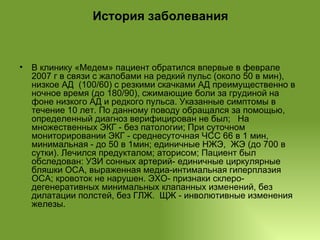 История заболевания В клинику «Медем» пациент обратился впервые в феврале 2007 г в связи с жалобами на редкий пульс (около 50 в мин), низкое АД  (100/60) с резкими скачками АД преимущественно в ночное время (до 180/90), сжимающие боли за грудиной на фоне низкого АД и редкого пульса. Указанные симптомы в течение 10 лет. По данному поводу обращался за помощью, определенный диагноз верифицирован не был;  На множественных ЭКГ - без патологии; При суточном мониторировании ЭКГ - среднесуточная ЧСС 66 в 1 мин, минимальная - до 50 в 1мин; единичные НЖЭ,  ЖЭ (до 700 в сутки). Лечился предукталом; аторисом; Пациент был обследован: УЗИ сонных артерий- единичные циркулярные бляшки ОСА, выраженная медиа-интимальная гиперплазия ОСА; кровоток не нарушен. ЭХО- признаки склеро-дегенеративных минимальных клапанных изменений, без дилатации полстей, без ГЛЖ.  ЩЖ - инволютивные изменения железы. 