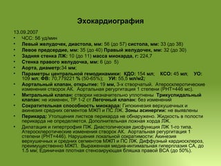 Эхокардиография 13.09.2007  ЧСС: 56 уд/мин Левый желудочек, диастола, мм:  56 (до 57)  систола, мм:  33 (до 38) Левое предсердие, мм:  35 (до 40)  Правый желудочек, мм:  32 (до 30) Задняя стенка ЛЖ:  10 (до 11)  масса миокарда, г:  224,7 Стенка правого желудочка, мм:  6 (до  5) Аорта, диаметр: 34  мм ;  Параметры центральной гемодинамики:   КДО:  154  мл ;  КСО:  45  мл ;  УО:  109  мл ;  ФВ:  70,779221  %  (50-65%);  УИ:  55,5  мл/м2 ;   Аортальный клапан, открытие:  19  мм,  3-х створчатый.  Атеросклеротические изменения створок АК.  Аортальная регургитация 1 степени (РНТ=446 мс). Митральный клапан:  створки незначительно уплотнены   Трикуспидальный клапан:  не изменен, ТР 1-2 ст  Легочный клапан:  без изменений Сократительная способность миокарда:  Гипокинезия верхушечных и акинезия средних сегментов МЖП и ПС ЛЖ.  Зоны асинергии:  не выявлены Перикард:  Утолщения листков перикарда не обнаружено. Жидкость в полости перикарда не определяется. Дополнительная ложная хорда ЛЖ. Дилатация и гипертрофия ПЖ. Диастолическая дисфункция ЛЖ 1-го типа.  Атеросклеротические изменения створок АК.  Аортальная регургитация 1 степени (РНТ=446). Нарушения локальной сократимости: Акинезия верхушечных и средних сегментов МЖП и ПС ЛЖ. Диффузный кардиосклероз, преимущественно МЖП.  Выраженная медиа-интимальная гиперплазия СА, до 1.5 мм; Единичная плотная стенозирующая бляшка правой ВСА (до 50%). 