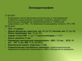 Эхокардиография 17.09.2007  В динамике (после балонной ангиопластики и стентирования) отмечется существенное улучшение: сегменты ранее а-гипо-кинетичные сокращаются удовлетворительно, глобальная сократимость до 75%;  По прежнему не расширены полости  ЛП и ЛЖ 25.09.2007 ЧСС : 46  уд/мин Левый желудочек, диастола, мм:  46 (до 57)  систола, мм:  27 (до 38)  Левое предсердие, мм:  33 (до 40) Задняя стенка ЛЖ:  11 (до 11)  масса миокарда, г:  172,4 Аорта, диаметр: 33  мм ;  Параметры центральной гемодинамики:   КДО:  100  мл ;  КСО:  26  мл ;  УО:  74  мл ;  ФВ:  74  %  (50-65%);  Аортальный клапан, открытие:  21  мм,  Сократительная способность миокарда:  удовлетворительная, нарушений локальной сократимости левого желудочка не выявлено. 