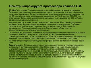 Осмотр нейрохирурга профессора Усанова Е.И. 25.09.07  Состояние больного тяжелое по заболеванию, компенсированное. Сознание угнетено до степени поверхностного оглушения. Контакт с больным несколько затруднен. За последние сутки отмечалось повышение температуры до 38, нестабильность артериального давления от 70/40 мах до 190/100 (со слов жены). Кроме того, имеет место полиурия, темп диуреза до 300 мл/час с сохраненным удельным весом. неврологически: зрачки узкие, реакция на свет вялая. Неполный птоз левого верхнего века. Крупноразмашистый нистагм при взгляде вправо. Глубокие рефлексы на конечностях снижены, без разницы сторон. Брюшные не вызываются. Положительный симптом Россолимо с обеих сторон. Менингеальные симптомы отрицательные. По данным КТ выявлено объемное образование хиазмально-селлярной области размером 45х37х32 мм плотностью 45-48 ед. Н. Данное образование локализуется интра- суб- и параселлярно. Контраст не накапливает. Отмечается умеренно выраженная гидроцефалия, смещения срединных структур нет. На глазном дне картина нисходящей атрофии дисков зрительных нервов обоих глаз. Заключение : у больного имеется опухоль головного мозга, локализующаяся в хиазмально-селлярной области. Наиболее вероятно - аденома гипофиза. Учитывая выраженный супраселлярный рост новообразования, которое сдавливает дно третьего желудочка и гипоталямус, клиническую симптоматику можно объяснить компрессией гипоталамуса опухолью. Нисходящая атрофия дисков зрительных нервов, снижение остроты зрения и сужение полей может привести к слепоте. Показано хирургическое вмешательство - удаление опухоли в плановом порядке. 