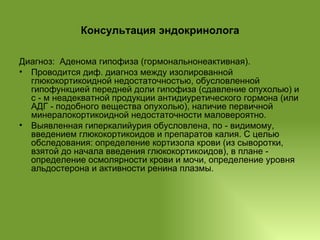 Консультация эндокринолога Диагноз:  Аденома гипофиза (гормональнонеактивная). Проводится диф. диагноз между изолированной глюкокортикоидной недостаточностью, обусловленной гипофункцией передней доли гипофиза (сдавление опухолью) и с - м неадекватной продукции антидиуретического гормона (или АДГ - подобного вещества опухолью), наличие первичной минералокортикоидной недостаточности маловероятно. Выявленная гиперкалийурия обусловлена, по - видимому, введением глюкокортикоидов и препаратов калия. С целью  обследования: определение кортизола крови (из сыворотки, взятой до начала введения глюкокортикоидов), в плане - определение осмолярности крови и мочи, определение уровня альдостерона и активности ренина плазмы. 
