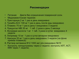 Рекомендации Питание:  Диета без ограничения поваренной соли. Медикаментозная терапия:  1. Престариум 2 мг 1 раз в день ежедневно  2. Тромбо-АСС 100 мг 1 раз в день после еды ежедневно  3. Плавикс 75 мг 1 раз в деньт ежедневно 3 недели 4. Предуктал МВ 35 мг  1 таб. 2 раза в день 2 месяца 5. Фолиевая кислота 1 мг  1 таб. 3 раза в сутки  ежедневно 4 недели 6. Липримар 10 мг  1 раз в сутки вечером ежедневно  7. Нексиум 20 мг 1 раз в день ежедневно 3 недели (на фоне приема плавикса) 8. Раствор витамина В12 1000 мкг в/м ежедневно №10 Контроль липидограммы через 2 недели; контроль АЛТ, АСТ, КФК через 1 неделю; 