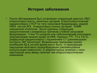 История заболевания После обследования был установлен следующий диагноз: ИБС: атеросклероз аорты, венечных артерий. Атеросклеротический кардиосклероз с НСР по типу синусовой брадикардии, редкой НЖЭ, частой ЖЭ.  Атеросклероз сонных артерий.  ХНМК смешанной этиологии.  Были сделаны следующие предположения о возможных причинах стойкой синусовой брадикардии: 1) low-T3-синдром или субклинический гипотиреоз (рекомендован анализ крови на КФК, гормоны ТТГ, Т3 и Т4) 2) диффузный кардиосклероз с поражением СУ (рекомендован контроль ЭКГ-монитора). Возможными причинами резких колебаний АД в ночное время могут быть: 1) преходящее нарушение мозгового кровообращения (рекомендована консультация невролога); 2) рефлекторные влияния с сино-каротидной зоны ввиду наличия там атеросклеротических изменений.  