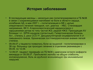 История заболевания В последующие месяцы – несколько раз госпитализировался в ГБ №38 в связи с сохраняющимися жалобами на боли в области сердца, колебания АД, в мае 2007 г – госпитализация в МК с целью оперативного лечения геморроя, соп. диагноз  - ИБС. Стенокардия напряжения, ФК II. Атеросклеротичечский кардиосклероз с нарушениями ритма по типу частой ЖЭ, редкой НЖЭ. Преходящая AV блокада I ст. WPW-синдром (латентный). Гипертоническая болезнь IIст., степень 2, риск ССО IY. Дисциркуляторная энцефалопатия II ст смешанного генеза. Хроническая постгеморрагическая анемия легкой степени. 09.09.07 у пациента появились боли за грудиной - госпитализирован в 38 гор. больницу где проходил лечение в отделении реанимации с 09.09. по 12.09. 12.09.07. пациент переведён из ГБ №38 с диагнозом острого инфаркта миокарда от 09.09.07.  Предъявлял жалобы на общую слабость, головокружение, боль за грудиной возникающую при минимальной нагрузке. 