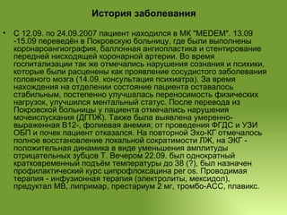 История заболевания С 12.09. по 24.09.2007 пациент находился в МК "MEDEM". 13.09 -15.09 переведён в Покровскую больницу, где были выполнены коронароангиография, баллонная ангиопластика и стентирование передней нисходящей коронарной артерии. Во время госпитализации так же отмечались нарушения сознания и психики, которые были расценены как проявление сосудистого заболевания головного мозга (14.09. консультация психиатра). За время нахождения на отделении состояние пациента оставалось стабильным, постепенно улучшалась переносимость физических нагрузок, улучшился ментальный статус. После перевода из Покровской больницы у пациента отмечались нарушения мочеиспускания (ДГПЖ). Также была выявлена умеренно-выраженная В12-, фолиевая анемия; от проведения ФГДС и УЗИ ОБП и почек пациент отказался. На повторной Эхо-КГ отмечалось полное восстановление локальной сократимости ЛЖ, на ЭКГ - положительная динамика в виде уменьшения амплитуды отрицательных зубцов Т. Вечером 22.09. был однократный кратковременный подъём температуры до 38 (?), был назначен профилактический курс ципрофлоксацина per os. Проводимая терапия - инфузионная терапия (электролиты, мексидол), предуктал МВ, липримар, престариум 2 мг, тромбо-АСС, плавикс. 