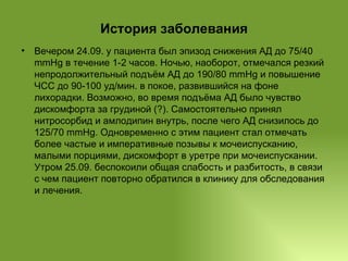 История заболевания Вечером 24.09. у пациента был эпизод снижения АД до 75/40 mmHg в течение 1-2 часов. Ночью, наоборот, отмечался резкий непродолжительный подъём АД до 190/80 mmHg и повышение ЧСС до 90-100 уд/мин. в покое, развившийся на фоне лихорадки. Возможно, во время подъёма АД было чувство дискомфорта за грудиной (?). Самостоятельно принял нитросорбид и амлодипин внутрь, после чего АД снизилось до 125/70 mmHg. Одновременно с этим пациент стал отмечать более частые и императивные позывы к мочеиспусканию, малыми порциями, дискомфорт в уретре при мочеиспускании. Утром 25.09. беспокоили общая слабость и разбитость, в связи с чем пациент повторно обратился в клинику для обследования и лечения. 
