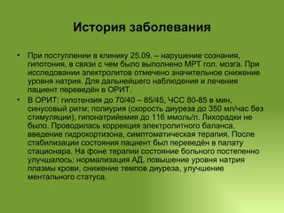 История заболевания При поступлении в клинику 25.09. – нарушение сознания, гипотония, в связи с чем было выполнено МРТ гол. мозга. При исследовании электролитов отмечено значительное снижение уровня натрия. Для дальнейшего наблюдения и лечения пациент переведён в ОРИТ. В ОРИТ: гипотензия до 70/40 – 85/45, ЧСС 80-85 в мин, синусовый ритм; полиурия (скорость диуреза до 350 мл/час без стимуляции), гипонатрийемия до 116 ммоль/л. Лихорадки не было. Проводилась коррекция электролитного баланса, введение гидрокортизона, симптоматическая терапия. После стабилизации состояния пациент был переведён в палату стационара. На фоне терапии состояние больного постепенно улучшалось: нормализация АД, повышение уровня натрия плазмы крови, снижение темпов диуреза, улучшение ментального статуса. 