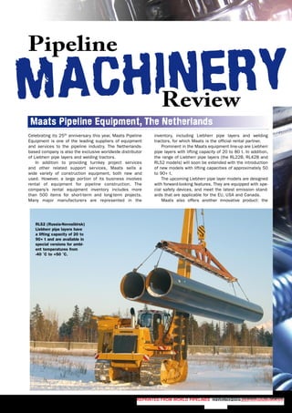 MACHINERY
Pipeline
Review
MACHINERY
Pipeline
Review
Reprinted from World Pipelines NOVEMBER 2007 www.worldpipelines.com
Celebrating its 25th
anniversary this year, Maats Pipeline
Equipment is one of the leading suppliers of equipment
and services to the pipeline industry. The Netherlands-
based company is also the exclusive worldwide distributor
of Liebherr pipe layers and welding tractors.
In addition to providing turnkey project services
and other related support services, Maats sells a
wide variety of construction equipment, both new and
used. However, a large portion of its business involves
rental of equipment for pipeline construction. The
company’s rental equipment inventory includes more
than 500 items for short-term and long-term projects.
Many major manufacturers are represented in the
inventory, including Liebherr pipe layers and welding
tractors, for which Maats is the official rental partner.
Prominent in the Maats equipment line-up are Liebherr
pipe layers with lifting capacity of 20 to 80 t. In addition,
the range of Liebherr pipe layers (the RL22B, RL42B and
RL52 models) will soon be extended with the introduction
of new models with lifting capacities of approximately 50
to 90+ t.
The upcoming Liebherr pipe layer models are designed
with forward-looking features. They are equipped with spe-
cial safety devices, and meet the latest emission stand-
ards that are applicable for the EU, USA and Canada.
Maats also offers another innovative product: the
RL52 (Russia-Novosibirsk)
Liebherr pipe layers have
a lifting capacity of 20 to
90+ t and are available in
special versions for ambi-
ent temperatures from
-40 ˚C to +50 ˚C.
Maats Pipeline Equipment, The Netherlands
 