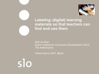 Labeling  ( digital) learning materials so that teachers can find and use them Wim de Boer Dutch Institute for Curriculum Development (SLO)  The Netherlands Online Educa 2007, Berlin 