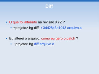 Diff


   O que foi alterado na revisão XYZ ?
       ~projeto> hg diff -r 3dd2843e1043 arquivo.c

   Eu alterei o arquivo, como eu gero o patch ?
       ~projeto> hg diff arquivo.c
 