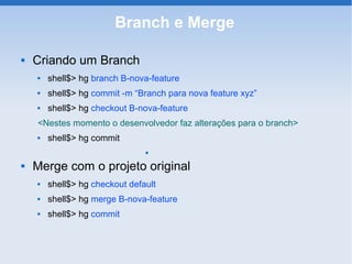 Branch e Merge

   Criando um Branch
       shell$> hg branch B-nova-feature
       shell$> hg commit -m “Branch para nova feature xyz”
       shell$> hg checkout B-nova-feature
    <Nestes momento o desenvolvedor faz alterações para o branch>
       shell$> hg commit
                                


   Merge com o projeto original
       shell$> hg checkout default
       shell$> hg merge B-nova-feature
       shell$> hg commit
 