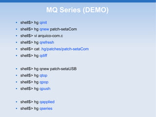 MQ Series (DEMO)
   shell$> hg qinit
   shell$> hg qnew patch-setaCom
   shell$> vi arquico-com.c
   shell$> hg qrefresh
   shell$> cat .hg/patches/patch-setaCom
   shell$> hg qdiff


   shell$> hg qnew patch-setaUSB
   shell$> hg qtop
   shell$> hg qpop
   shell$> hg qpush


   shell$> hg qapplied
   shell$> hg qseries
 