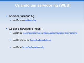Criando um servidor hg (WEB)

   Adicionar usuário hg
       shell$> sudo adduser hg


   Copiar o hgwebdir (“index”)
       shell$> cp /usr/share/doc/mercurial/examples/hgwebdir.cgi /home/hg


       shell$> chmod +x /home/hg/hgwebdir.cgi


       shell$> vi /home/hg/hgweb.config
 