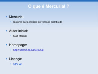 O que é Mercurial ?

   Mercurial
        Sistema para controle de versões distribuído


   Autor inicial:
        Matt Mackall


   Homepage:
        http://selenic.com/mercurial


   Licença:
        GPL v2
 