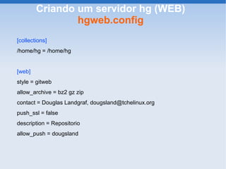 Criando um servidor hg (WEB)
                hgweb.config
[collections]
/home/hg = /home/hg


[web]
style = gitweb
allow_archive = bz2 gz zip
contact = Douglas Landgraf, dougsland@tchelinux.org
push_ssl = false
description = Repositorio
allow_push = dougsland
 