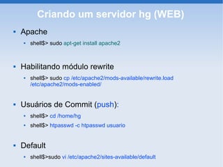 Criando um servidor hg (WEB)
   Apache
       shell$> sudo apt-get install apache2



   Habilitando módulo rewrite
       shell$> sudo cp /etc/apache2/mods-available/rewrite.load
        /etc/apache2/mods-enabled/


   Usuários de Commit (push):
       shell$> cd /home/hg
       shell$> htpasswd -c htpasswd usuario


   Default
       shell$>sudo vi /etc/apache2/sites-available/default
 