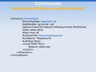 Continuação
 /etc/apache2/sites-available/default

<Directory /home/hg/>
          DirectoryIndex hgwebdir.cgi
          AddHandler cgi-script .cgi
          Options ExecCGI Indexes FollowSymLinks MultiViews
          Order allow,deny
          Allow from all
          AuthUserFile /home/hg/htpasswd
          AuthName "Repositorio"
          AuthType Basic
          <Limit POST PUT>
               Require valid-user
          </Limit>
     </Directory>
</VirtualHost>
 