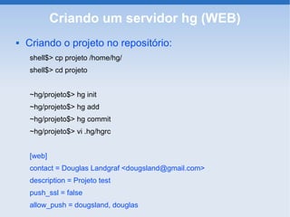 Criando um servidor hg (WEB)
   Criando o projeto no repositório:
    shell$> cp projeto /home/hg/
    shell$> cd projeto


    ~hg/projeto$> hg init
    ~hg/projeto$> hg add
    ~hg/projeto$> hg commit
    ~hg/projeto$> vi .hg/hgrc


    [web]
    contact = Douglas Landgraf <dougsland@gmail.com>
    description = Projeto test
    push_ssl = false
    allow_push = dougsland, douglas
 
